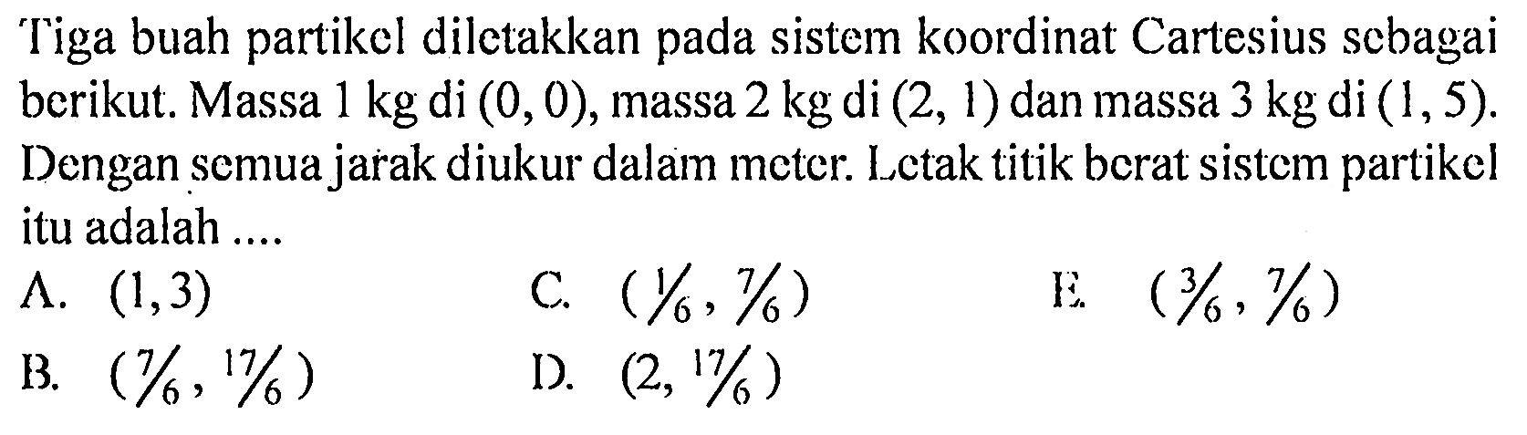 Tiga buah partikel diletakkan pada sistem koordinat Cartesius sebagai berikut. Massa 1 kg di (0,0), massa 2 kg di (2,1) dan massa 3 kg di (1,5). Dengan semua jarak diukur dalam meter. Letak titik berat sistem partikel itu adalah .... 