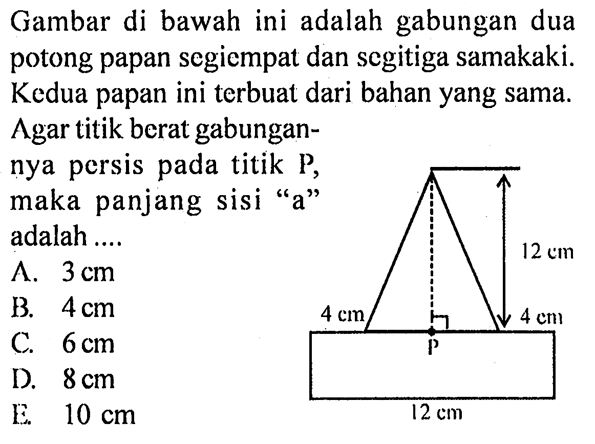 Gambar di bawah ini adalah gabungan dua potong papan segiempat dan segitiga samakaki. Kedua papan ini terbuat dari bahan yang sama. Agar titik berat gabungannya persis pada titik P, maka panjang sisi "a" adalah 
12 cm 4 cm 4 cm P 12 cm 
A. 3 cm B. 4 cm C. 6 cm D. 8 cm E. 10 cm 