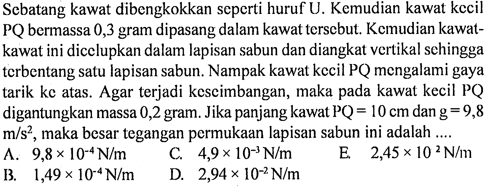 Sebatang kawat dibengkokkan seperti huruf U. Kemudian kawat kecil  PQ  bermassa 0,3 gram dipasang dalam kawat tersebut. Kemudian kawat-kawat ini dilupkan dalam lapisan sabun dan diangkat vertikal sehingga terbentang satu lapisan sabun. Nampak kawat kecil  PQ  mengalami gaya tarik ke atas. Agar terjadi keseimbangan, maka pada kawat kecil PQ digantungkan massa 0,2 gram. Jika panjang kawat  PQ = 10 cm dan g = 9,8 m/s^2 , maka besar tegangan permukaan lapisan sabun ini adalah ....