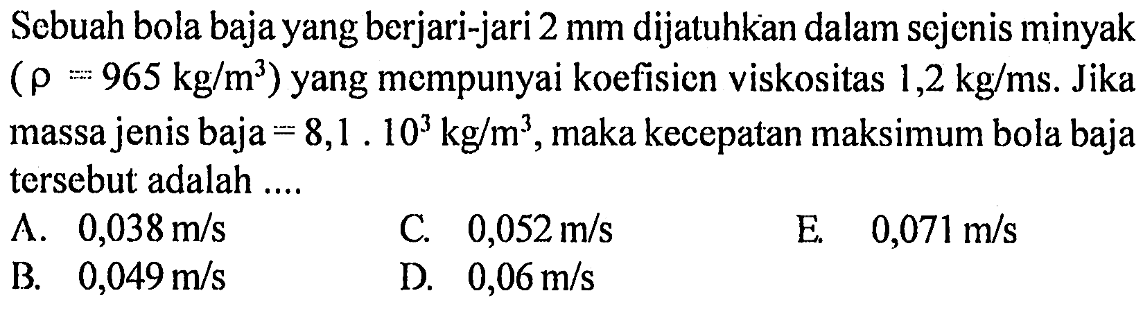 Sebuah bola baja yang berjari-jari 2 mm dijatuhkan dalam sejenis minyak (rho = 965 kg/m^3) yang mempunyai koefisien viskositas 1,2 kg/ms. Jika massa jenis baja = 8,1 . 10^3 kg/m^3, maka kecepatan maksimum bola baja tersebut adalah 
