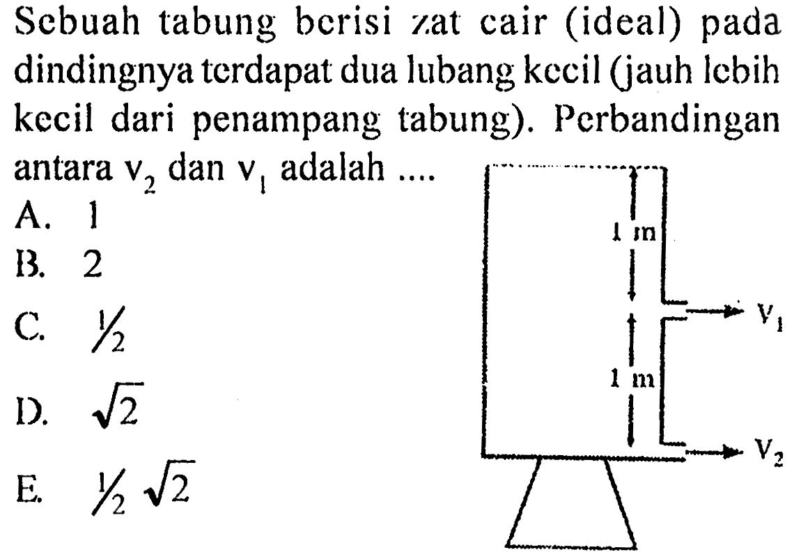 Sebuah tabung berisi zat cair (ideal) pada dindingnya terdapat dua lubang kecil (jauh lebih kecil dari penampang tabung). Perbandingan antara v2 dan v1 adalah 
1 m V1 1 m V2 
A. 1 B. 2 C. 1/2 D. akar(2) E/ 1/2 akar(2) 