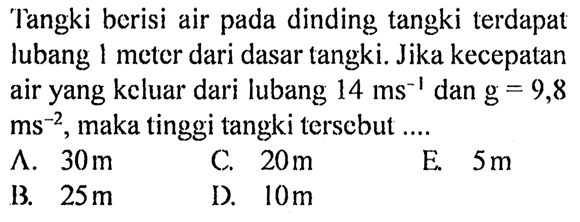 Tangki berisi air pada dinding tangki terdapat lubang 1 meter dari dasar tangki. Jika kecepatan air yang kcluar dari lubang 14 ms^-1 dan g=9,8 ms^-2, maka tinggi tangki terscbut .... 