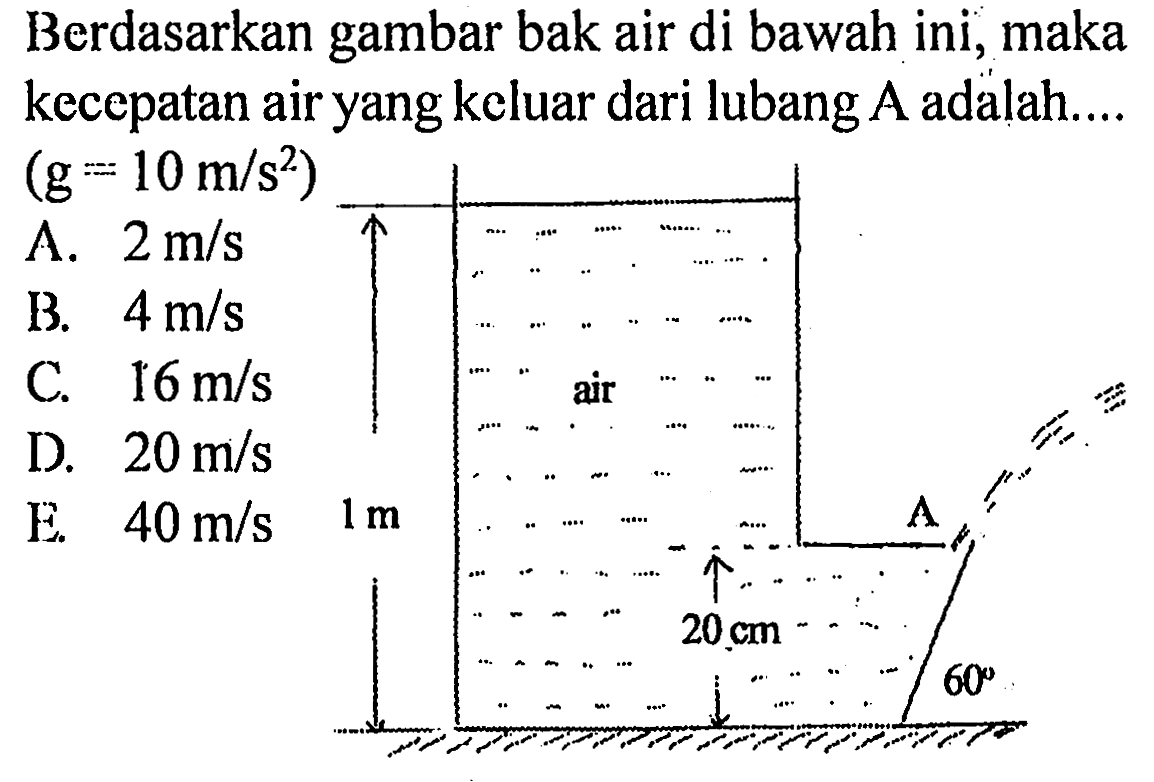 Berdasarkan gambar bak air di bawah ini, maka kecepatan air yang keluar dari lubang A adalah ... (g =10 m/s^2) 
A. 2 m/s B. 4 m/s C. 16 m/s D. 20 m/s E. 40 m/s 
air 1 m A 20 cm 60 