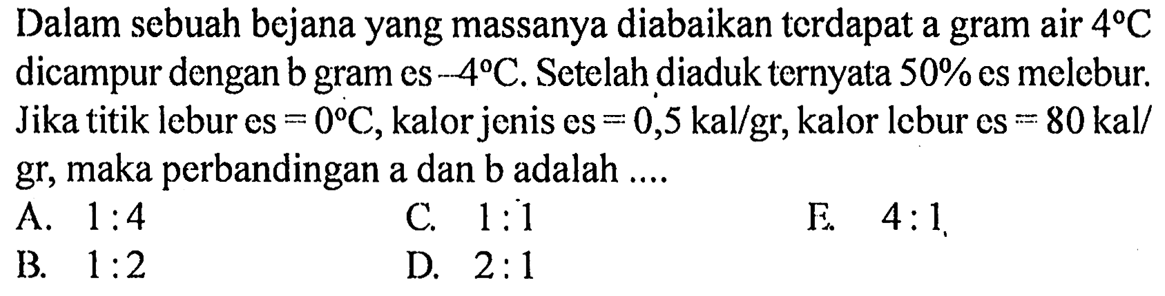 Dalam sebuah bejana yang massanya diabaikan terdapat a gram air  4 C  dicampur dengan b gram es  -4 C . Setelah diaduk ternyata  50 %  es melebur. Jika titik lebur es  =0 C , kalor jenis es  =0,5 kal/gr , kalor lebur es  =80 kal/gr, maka perbandingan a dan b adalah ....
A.  1: 4 
C.  1: 1 
E.  4: 1 
B.  1: 2 
D.  2: 1 