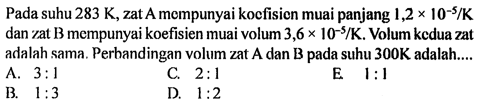 Pada suhu 283 K , zat A mempunyai koefisien muai panjang 1,2 x 10^(-5)/K dan zat B mempunyai koefisien muai volum 3,6 x 10^(-5)/K. Volum kedua zat adalah sama. Perhandingan volum zat A dan B pada suhu 300 K adalah...
