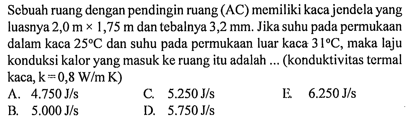 Sebuah ruang dengan pendingin ruang  (AC)  memiliki kaca jendela yang luasnya  2,0 m x 1,75 m  dan tebalnya  3,2 mm . Jika suhu pada permukaan dalam kaca  25 C  dan suhu pada permukaan luar kaca  31 C , maka laju konduksi kalor yang masuk ke ruang itu adalah ... (konduktivitas termal kaca,  k=0,8 W/m K  )