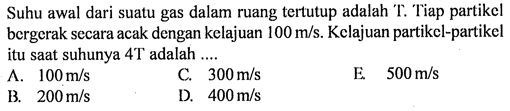 Suhu awal dari suatu gas dalam ruang tertutup adalah T. Tiap partikel bergerak secara acak dengan kelajuan 100 m/s. Kelajuan partikel-partikel itu saat suhunya 4T adalah