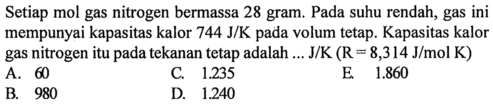 Setiap mol gas nitrogen bermassa 28 gram. Pada suhu rendah, gas ini mempunyai kapasitas kalor 744 J/K pada volum tetap. Kapasitas kalor gas nitrogen itu pada tekanan tetap adalah J/K ( R = 8,314 J/mol K)