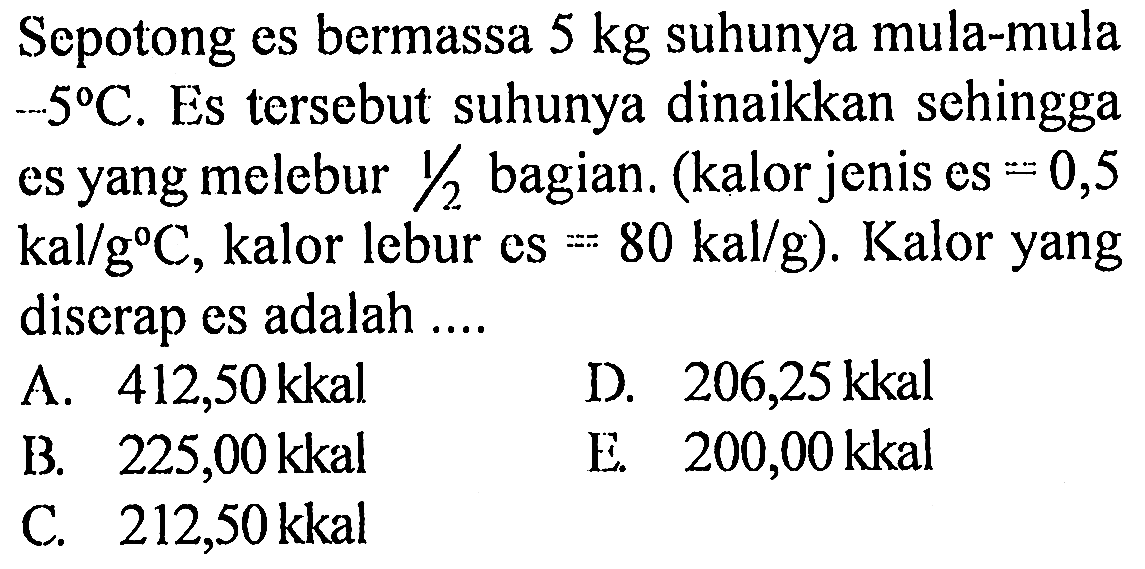 Sepotong es bermassa 5 kg suhunya mula-mula -5 C. Es tersebut suhunya dinaikkan sehingga es yang melebur 1/2 bagian. (kalor jenis es = 0,5 kal/g C, kalor lebur es = 80 kal/g). Kalor yang diserap es adalah 
