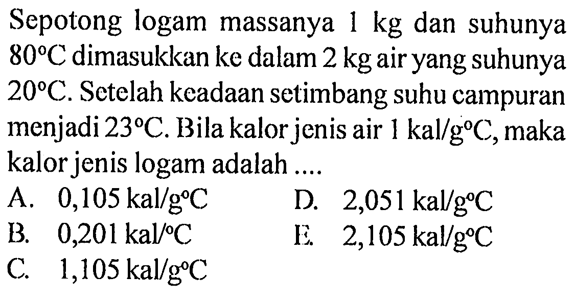 Sepotong logam massanya 1 kg dan suhunya 80 C dimasukkan ke dalam 2 kg air yang suhunya 20 C. Setelah keadaan setimbang suhu campuran menjadi 23 C. Bila kalor jenis air 1 kal/g C, maka kalor jenis logam adalah ....