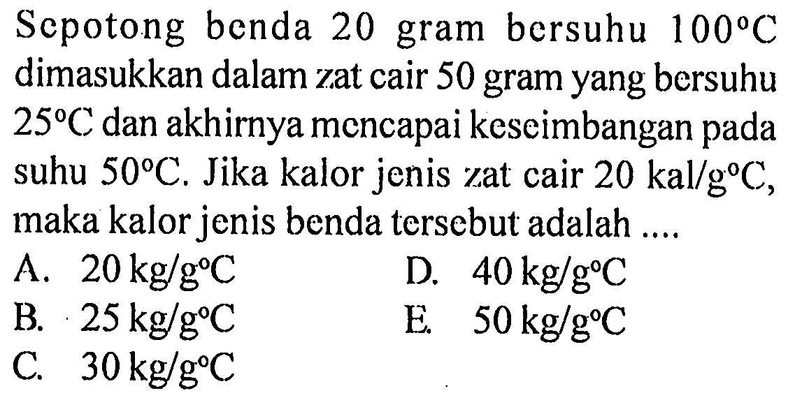 Sepotong benda 20 gram bersuhu 100 C dimasukkan dalam zat cair 50 gram yang bersuhu 25 C dan akhirnya mencapai keseimbangan pada suhu 50 C. Jika kalor jenis zat cair 20 kal/g C, maka kalor jenis benda tersebut adalah 
