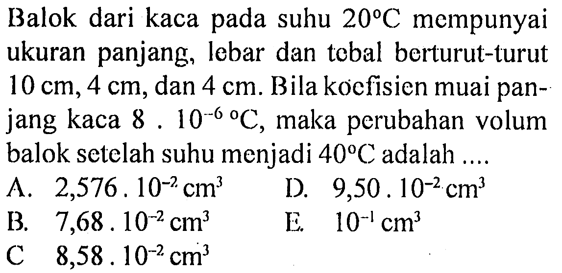 Balok dari kaca pada suhu 20 C mempunyai ukuran panjang, lebar dan tebal berturut-turut 10 cm, 4 cm, dan 4 cm. Bila koefisien muai panjang kaca 8.10^(-6) C, maka perubahan volum balok setelah suhu menjadi 40 C adalah A. 2,576 . 10^(-2) cm^3 D. 9,50 . 10^(-2) cm^3 B. 7,68 . 10^(-2) cm^3 E. 10^(-1) cm^3 C. 8,58 . 10^(-2) cm^3