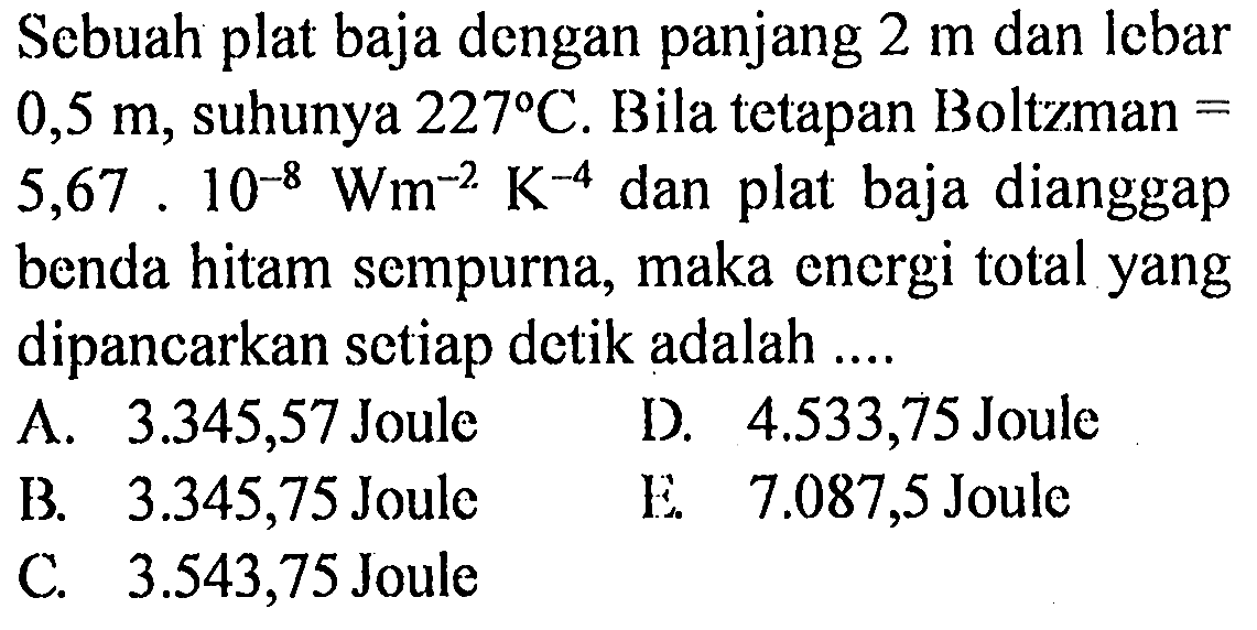 Sebuah plat baja dengan panjang  2 m  dan lebar  0,5 m , suhunya  227 C . Bila tetapan Boltzman  =   5,67.10^-8 Wm^-2 K^-4  dan plat baja dianggap benda hitam sempurna, maka energi total yang dipancarkan setiap detik adalah ....
 A. 3.345,57 Joule   D. 4.533,75  Joule
B. 3.345,75 Joule    E.  7.087,5  Joule
C. 3.543,75  Joule