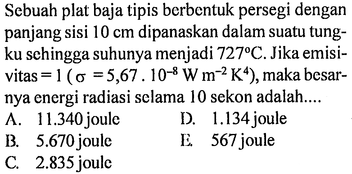 Sebuah plat baja tipis berbentuk persegi dengan panjang sisi  10 cm  dipanaskan dalam suatu tungku sehingga suhunya menjadi  727 C . Jika emisivitas  =1(sigma=5,67.10^-8 W m^-2 K^4) , maka besarnya energi radiasi selama 10 sekon adalah....
A.  11.340  joule
D.  1.134  joule
B.  5.670  joule
E. 567 joule