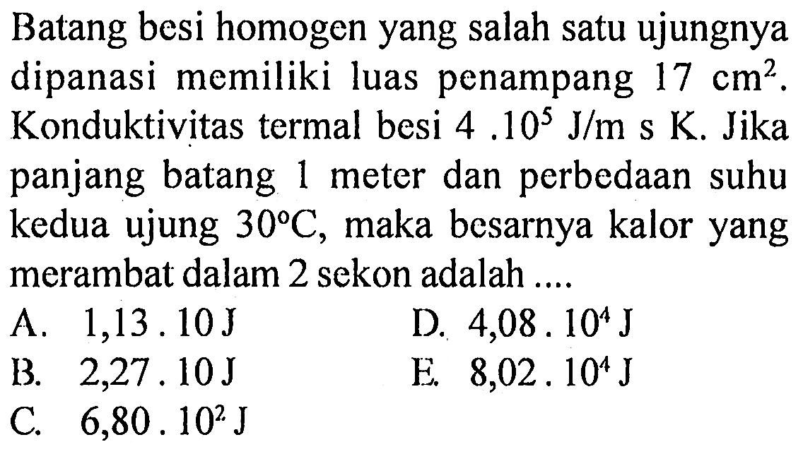 Batang besi homogen yang salah satu ujungnya dipanasi memiliki luas penampang  17 cm^2. Konduktivitas termal besi 4.10^5 J/m s K. Jika panjang batang 1 meter dan perbedaan suhu kedua ujung  30 C, maka besarnya kalor yang merambat dalam 2 sekon adalah .... 