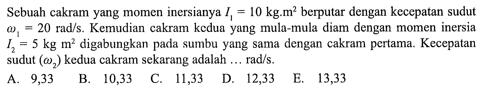 Sebuah cakram yang momen inersianya I1 = 10 kg.m^2 berputar dengan kecepatan sudut omega1 = 20 rad/s. Kemudian cakram kedua yang mula-mula diam dengan momen inersia I2 = 5 kg m^2 digabungkan pada sumbu yang sama dengan cakram pertama. Kecepatan sudut (omega2) kedua cakram sekarang adalah ... rad/s.