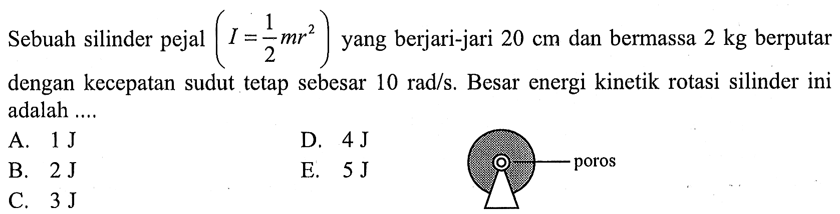 Sebuah silinder pejal (I = 1/2 mr^2) yang berjari-jari 20 cm dan bermassa 2 kg berputar dengan kecepatan sudut tetap sebesar 10 rad/s. Besar energi kinetik rotasi silinder ini adalah 
A. 1 J D. 4 J B. 2 J E. 5 J C. 3 J poros 