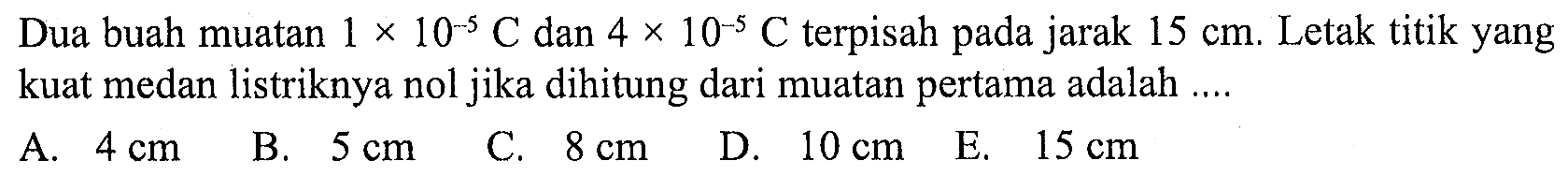 Dua buah muatan 1 x 10^(-5) C dan 4 x 10^(-5) C terpisah pada jarak 15 cm. Letak titik yang kuat medan listriknya nol jika dihitung dari muatan pertama adalah 
