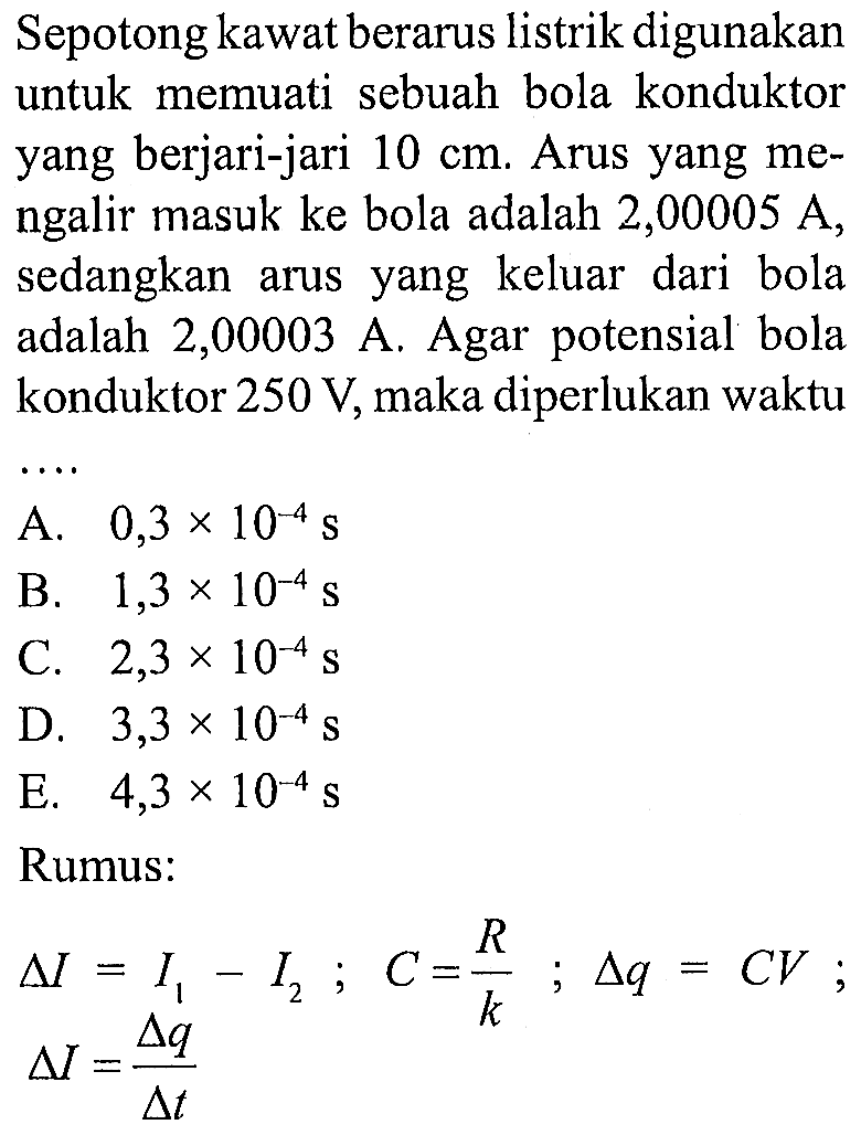 Sepotong kawat berarus listrik digunakan untuk memuati sebuah bola konduktor yang berjari-jari 10 cm . Arus yang mengalir masuk ke bola adalah 2,00005 A, sedangkan arus yang keluar dari bola adalah 2,00003 A. Agar potensial bola konduktor 250 V, maka diperlukan waktu.... 
Rumus:
delta I=I1 - I2; C=R/k; delta q=CV delta I=delta q/delta t