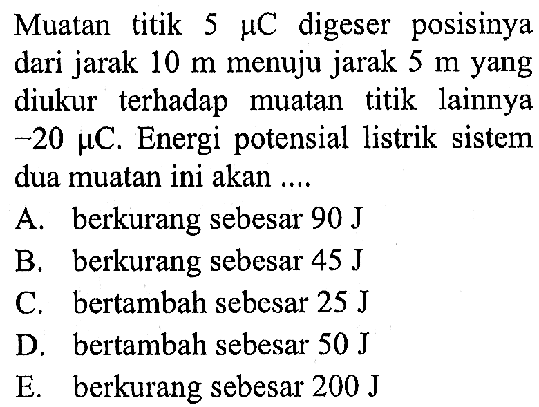 Muatan titik 5 mikro C digeser posisinya dari jarak 10 m menuju jarak 5 m yang diukur terhadap titik lainnya muatan -20 mikro C. Energi potensial listrik  sistem dua muatan ini akan 
A. berkurang sebesar 90 J B. berkurang sebesar 45 J C. bertambah sebesar 25 J D. bertambah sebesar 50 J E. berkurang sebesar 200 J 