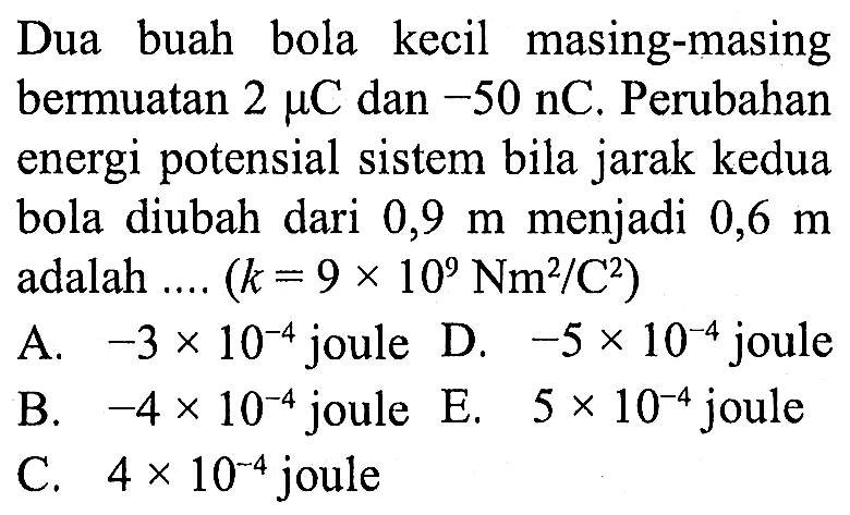 Dua buah bola kecil masing-masing bermuatan 2 mikro C dan -50 mikro C . Perubahan energi potensial sistem bila jarak kedua bola diubah dari 0,9 m menjadi 0,6 m adalah .... (k=9 x 10^9 Nm^2/C^2) 

