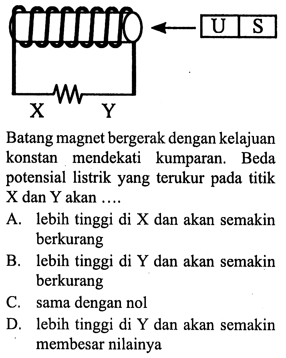 U S X Y Batang magnet bergerak dengan kelajuan konstan mendekati kumparan. Beda potensial listrik yang terukur pada titik X dan Y akan .... A. lebih tinggi di X dan akan semakin berkurang B. lebih tinggi di Y dan akan semakin berkurang C. sama dengan nol D. lebih tinggi di Y dan akan semakin membesar nilainya 