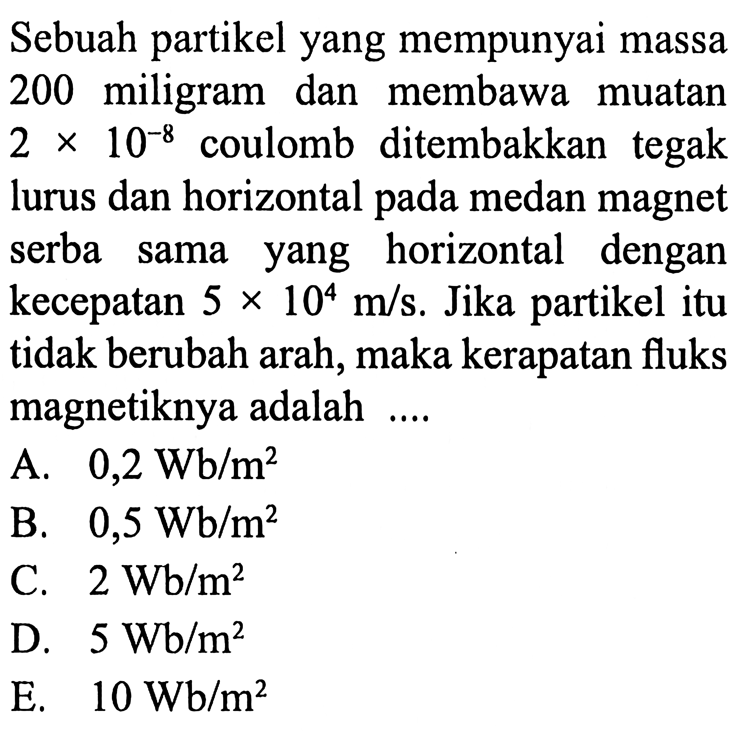 Sebuah partikel yang mempunyai massa 200 miligram dan membawa muatan 2 x 10^-8 coulomb ditembakkan tegak lurus dan horizontal pada medan magnet serba sama yang horizontal dengan kecepatan 5 x 10^4 m/s. Jika partikel itu tidak berubah arah, maka kerapatan fluks magnetiknya adalah ....