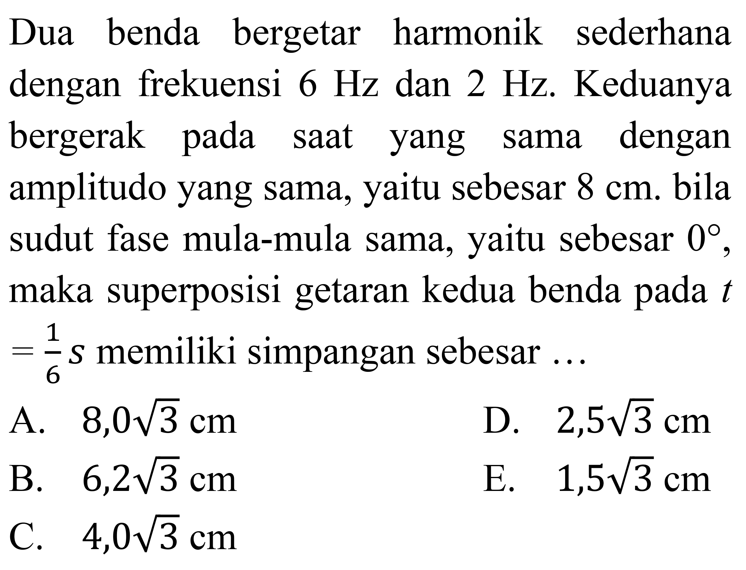 Dua benda bergetar harmonik sederhana dengan frekuensi  6 Hz  dan  2 Hz . Keduanya bergerak pada saat yang sama dengan amplitudo yang sama, yaitu sebesar  8 cm . bila sudut fase mula-mula sama, yaitu sebesar  0 , maka superposisi getaran kedua benda pada  t   =(1)/(6) s  memiliki simpangan sebesar ...
A.  8,0 akar(3) cm 
D.  2,5 akar(3) cm 
B.  6,2 akar(3) cm 
E.  1,5 akar(3) cm 
C.  4,0 akar(3) cm 