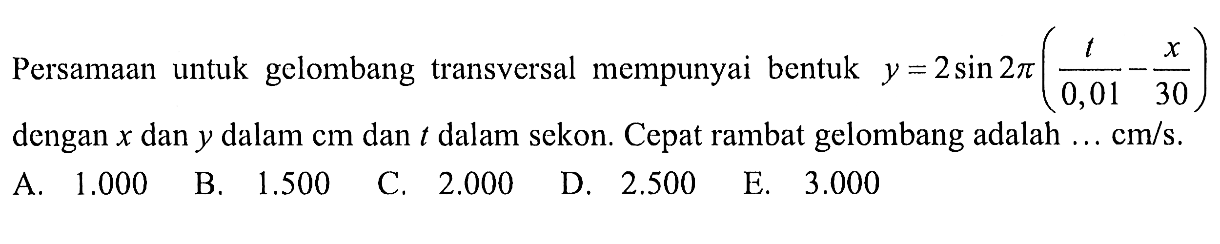 Persamaan untuk gelombang transversal mempunyai bentuk y = 2 sin 2 pi (t/0,01 - x/30) dengan x dan y dalam cm dan t dalam sekon. Cepat rambat gelombang adalah ... cm/s.