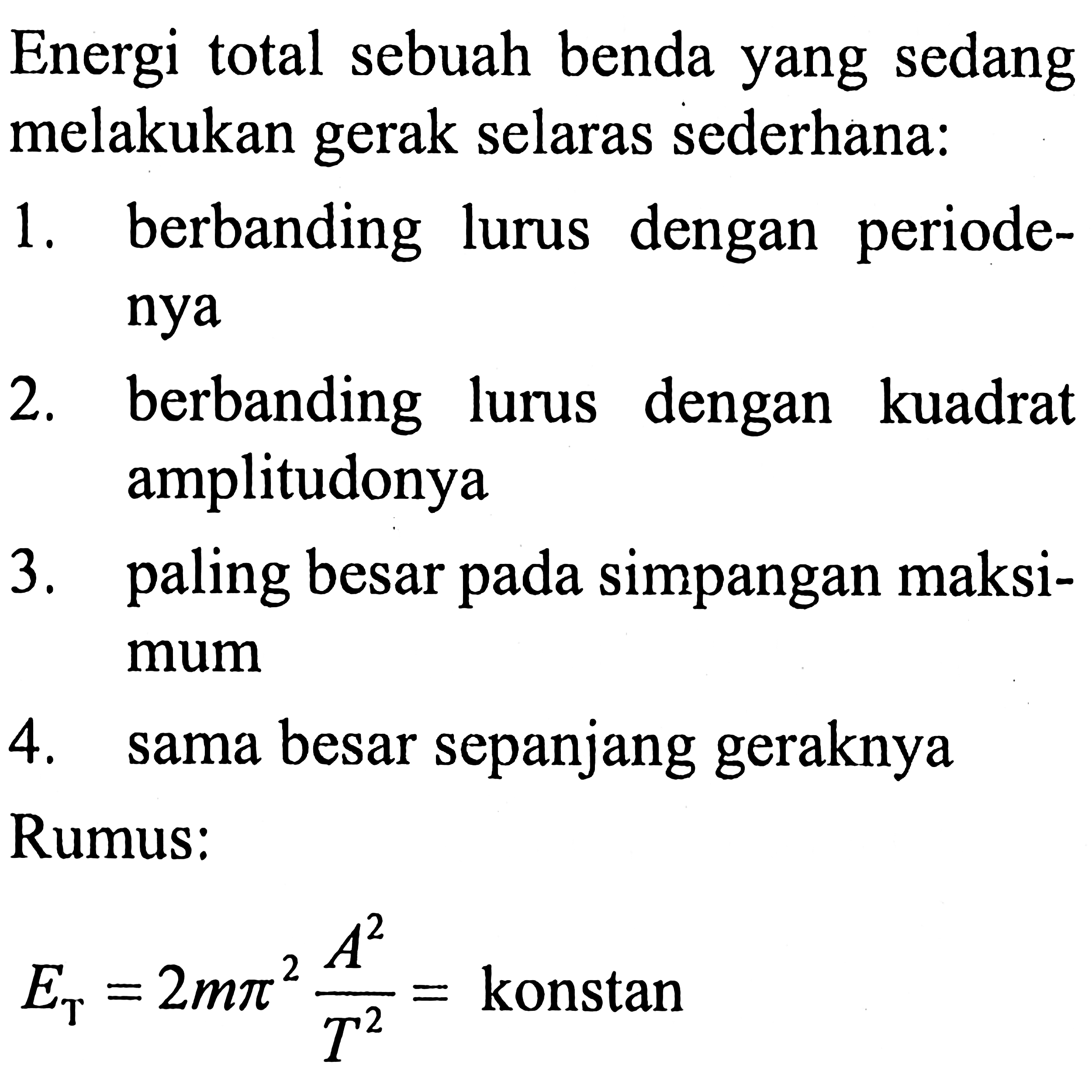 Energi total sebuah benda yang sedang melakukan gerak selaras sederhana:
1. berbanding lurus dengan periodenya
2. berbanding lurus dengan kuadrat amplitudonya
3. paling besar pada simpangan maksimum
4. sama besar sepanjang geraknya
Rumus:

E_(T)=2 m pi^(2) (A^(2))/(T^(2))= { konstan )
