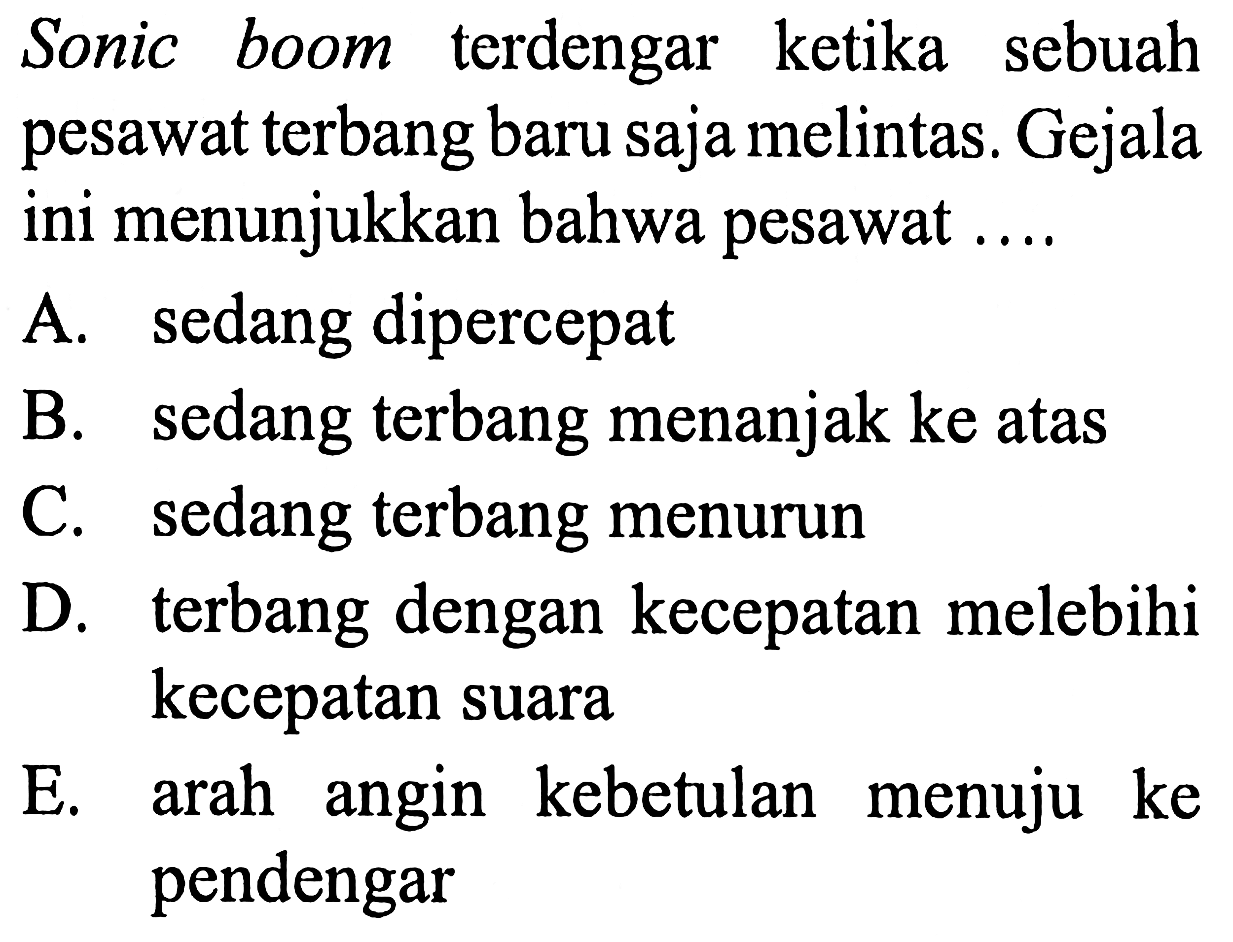 Sonic boom terdengar ketika sebuah pesawat terbang baru saja melintas. Gejala ini menunjukkan bahwa pesawat ....
A. sedang dipercepat
B. sedang terbang menanjak ke atas
C. sedang terbang menurun
D. terbang dengan kecepatan melebihi kecepatan suara
E. arah angin kebetulan menuju ke pendengar