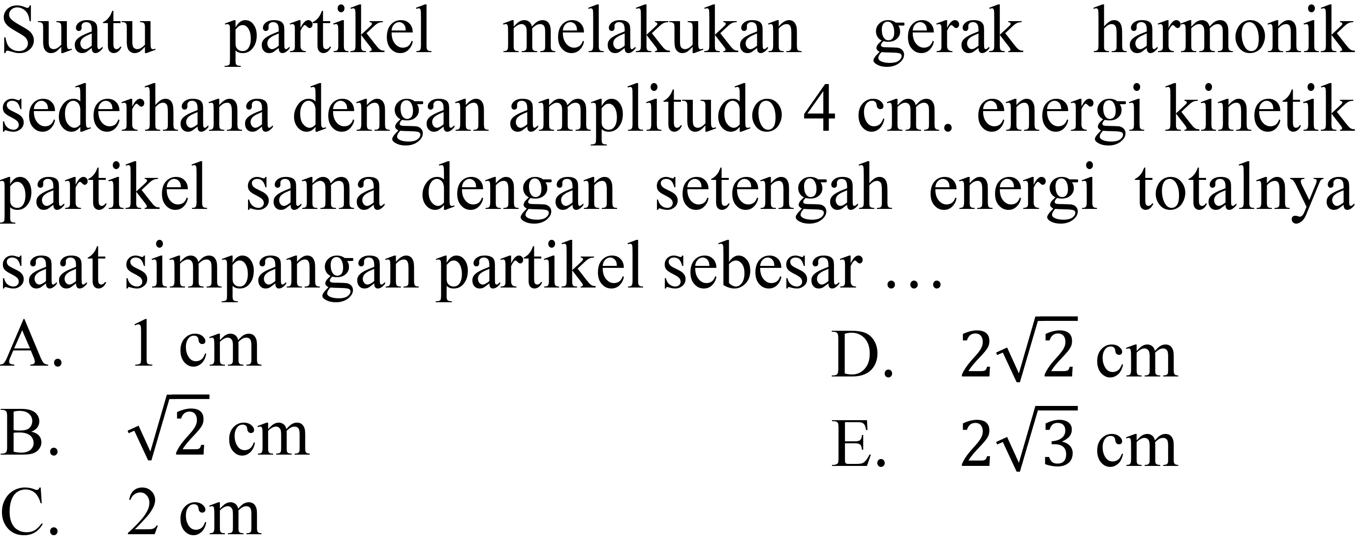 Suatu partikel melakukan gerak harmonik sederhana dengan amplitudo  4 cm . energi kinetik partikel sama dengan setengah energi totalnya saat simpangan partikel sebesar ...
A.  1 cm 
D.  2 akar(2) cm 
B.  akar(2) cm 
E.  2 akar(3) cm 
C.  2 cm 