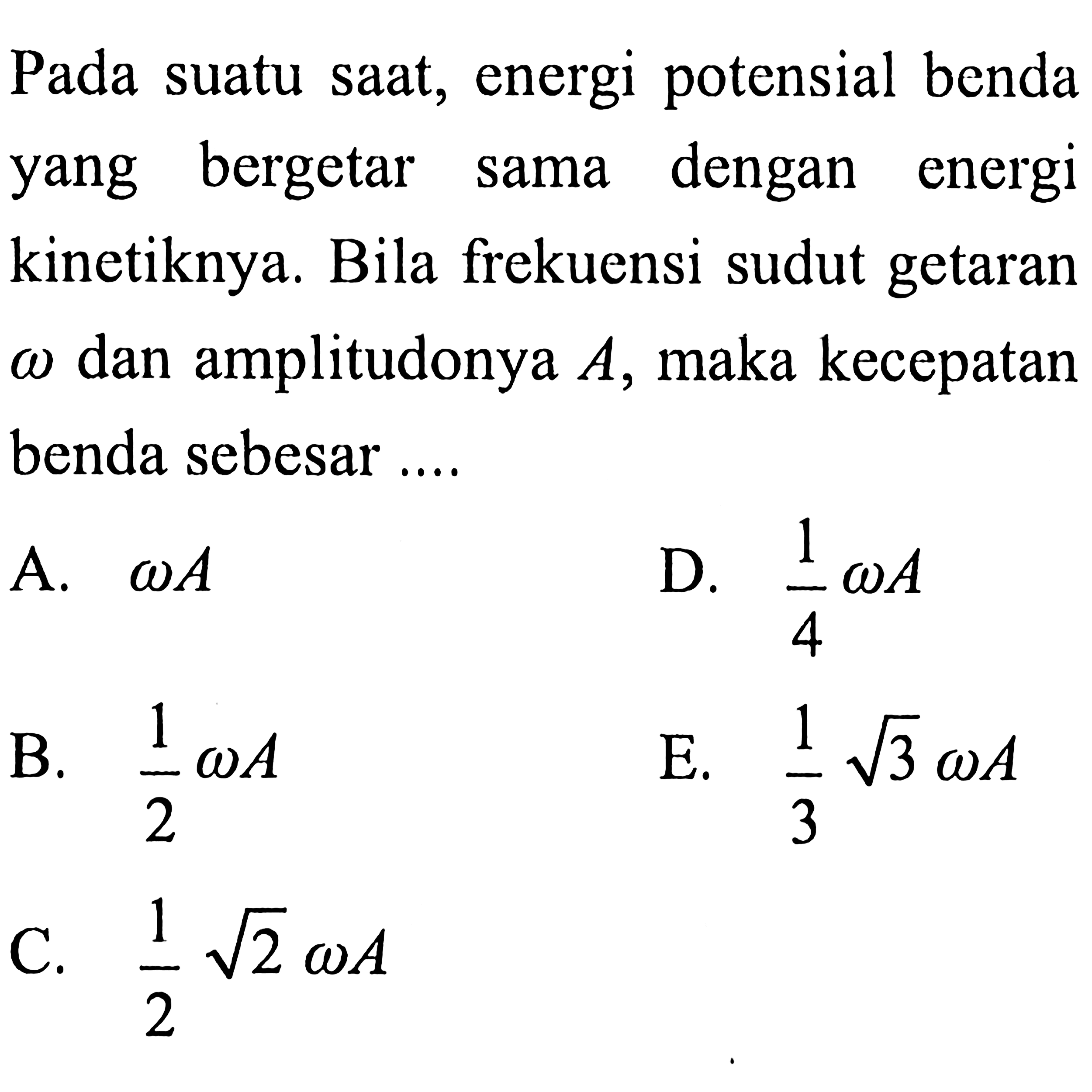 Pada suatu saat, energi potensial benda yang bergetar sama dengan energi kinetiknya. Bila frekuensi sudut getaran  omega  dan amplitudonya  A , maka kecepatan benda sebesar....
A.  omega A 
D.  (1)/(4) omega A 
B.  (1)/(2) omega A 
E.  (1)/(3) akar(3) omega A 
C.  (1)/(2) akar(2) omega A 