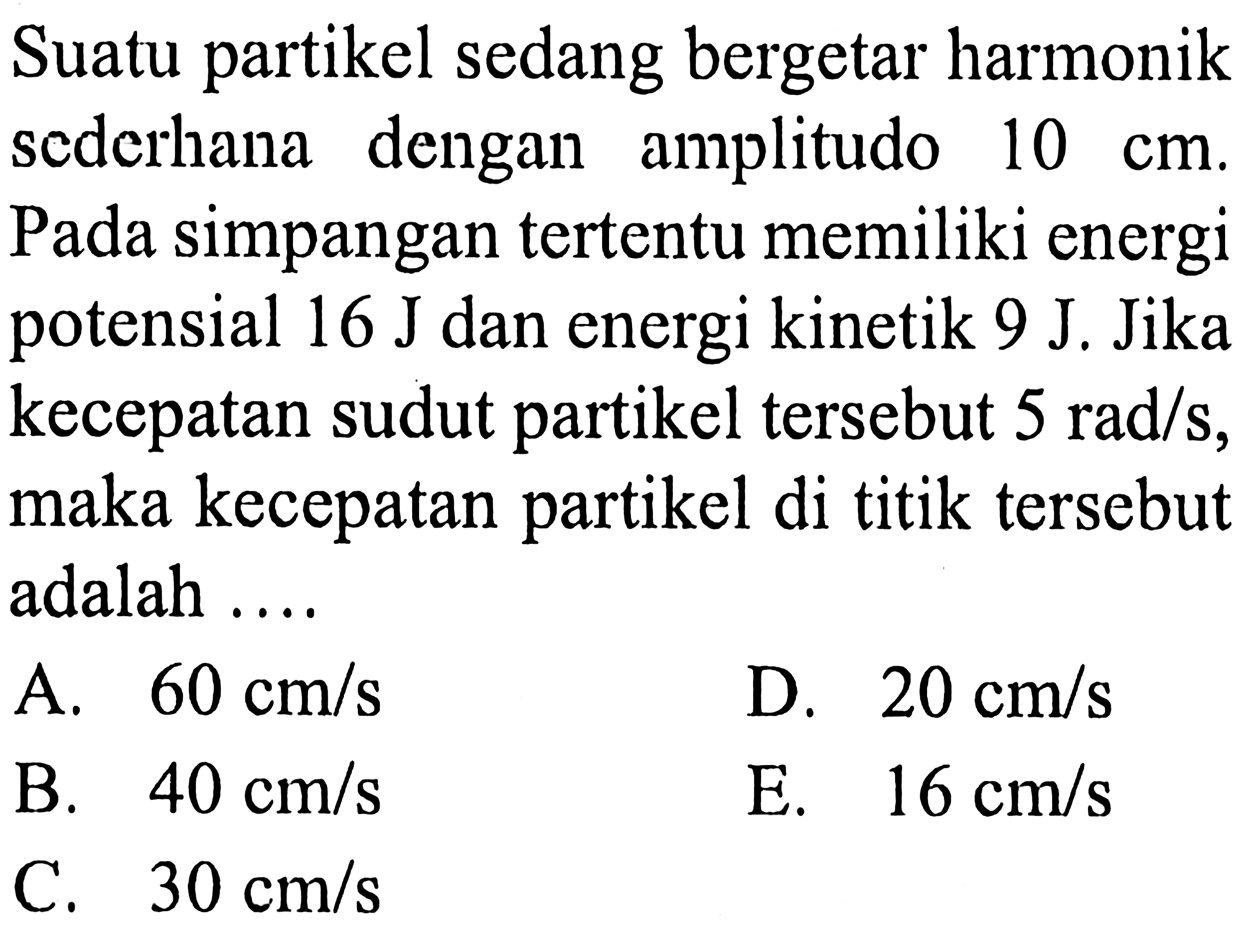 Suatu partikel sedang bergetar harmonik sederhana dengan amplitudo  10 cm . Pada simpangan tertentu memiliki energi potensial  16 ~J  dan energi kinetik  9 ~J . Jika kecepatan sudut partikel tersebut  5 rad / s , maka kecepatan partikel di titik tersebut adalah ....
A.  60 cm / s 
D.  20 cm / s 
B.  40 cm / s 
E.  16 cm / s 
C.  30 cm / s 