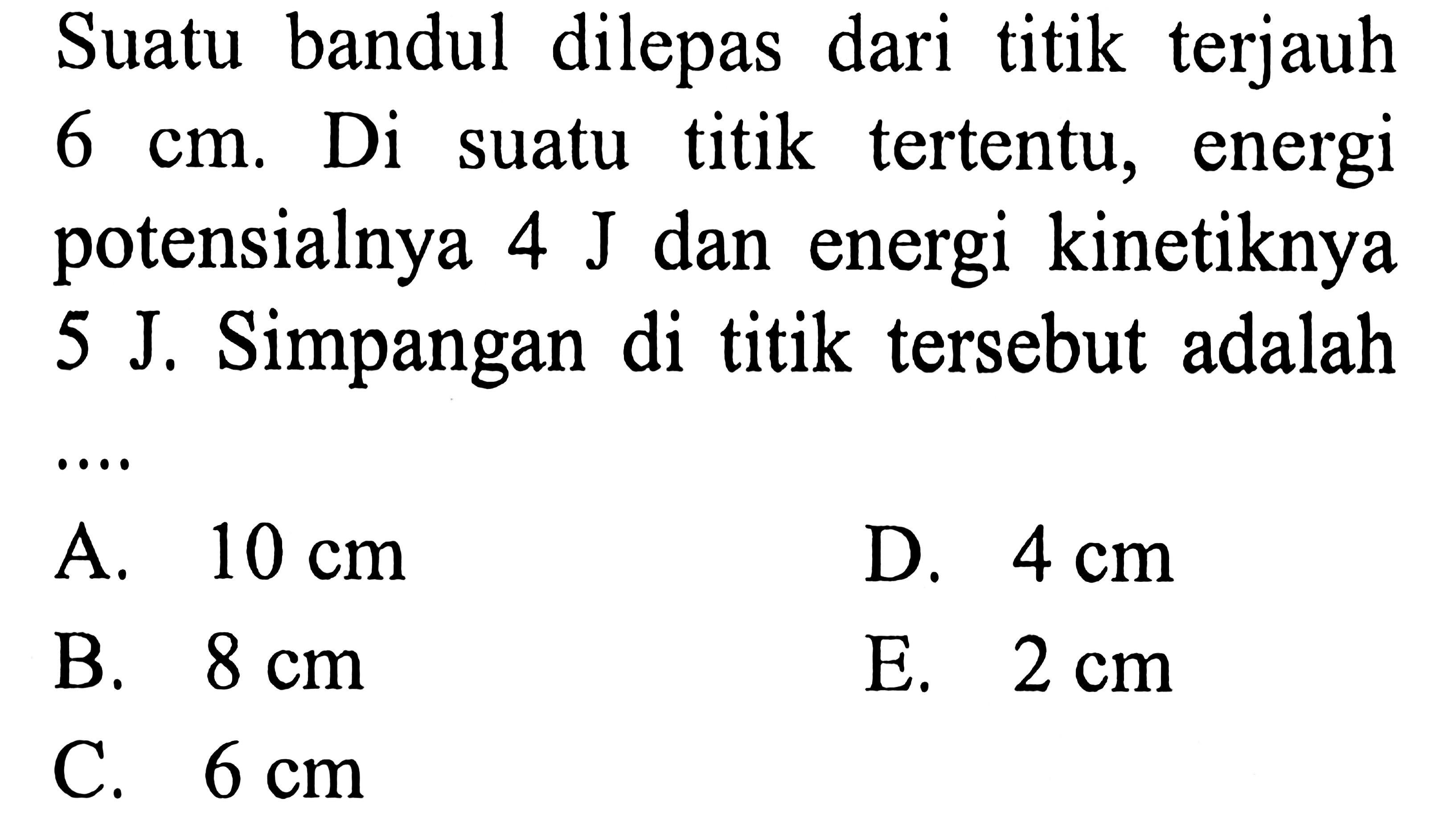 Suatu bandul dilepas dari titik terjauh  6 cm . Di suatu titik tertentu, energi potensialnya  4 ~J  dan energi kinetiknya 5 J. Simpangan di titik tersebut adalah
A.  10 cm 
D.  4 cm 
B.  8 cm 
E.  2 cm 
C.  6 cm 