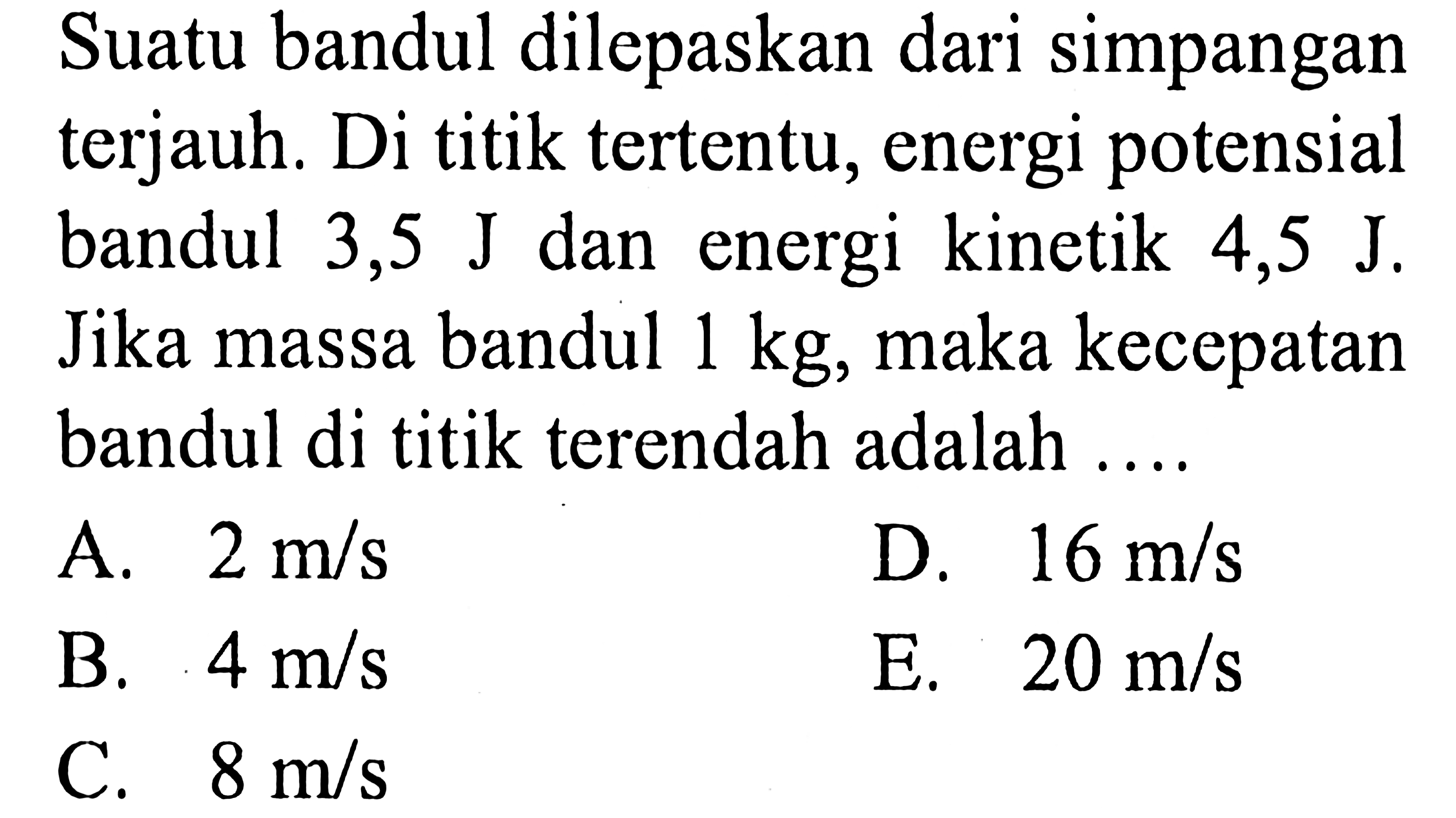 Suatu bandul dilepaskan dari simpangan terjauh. Di titik tertentu, energi potensial bandul 3,5  J  dan energi kinetik 4,5  J . Jika massa bandul  1 kg , maka kecepatan bandul di titik terendah adalah ....
A.  2 m / s 
D.  16 m / s 
B.  4 m / s 
E.  20 m / s 
C.  8 m / s 