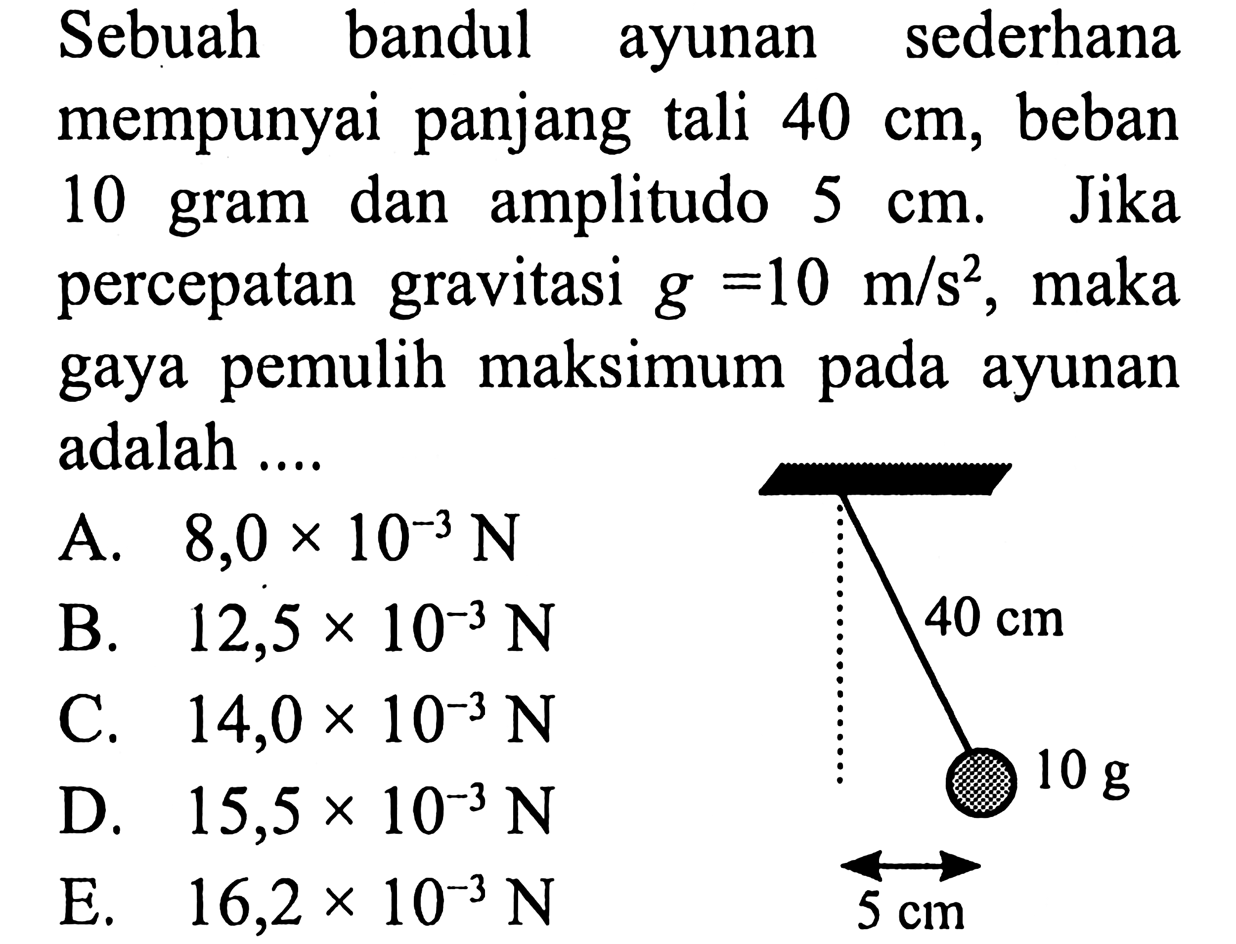 Sebuah bandul ayunan sederhana mempunyai panjang tali  40 cm , beban 10 gram dan amplitudo  5 cm . Jika percepatan gravitasi  g=10 m / s^(2) , maka gaya pemulih maksimum pada ayunan adalah ....
A.  8,0 x 10^(-3) ~N 
B.  12,5 x 10^(-3) ~N 
C.  14,0 x 10^(-3) ~N 
D.  15,5 x 10^(-3) ~N 
E.  16,2 x 10^(-3) ~N  5 cm 
 10 ~g 