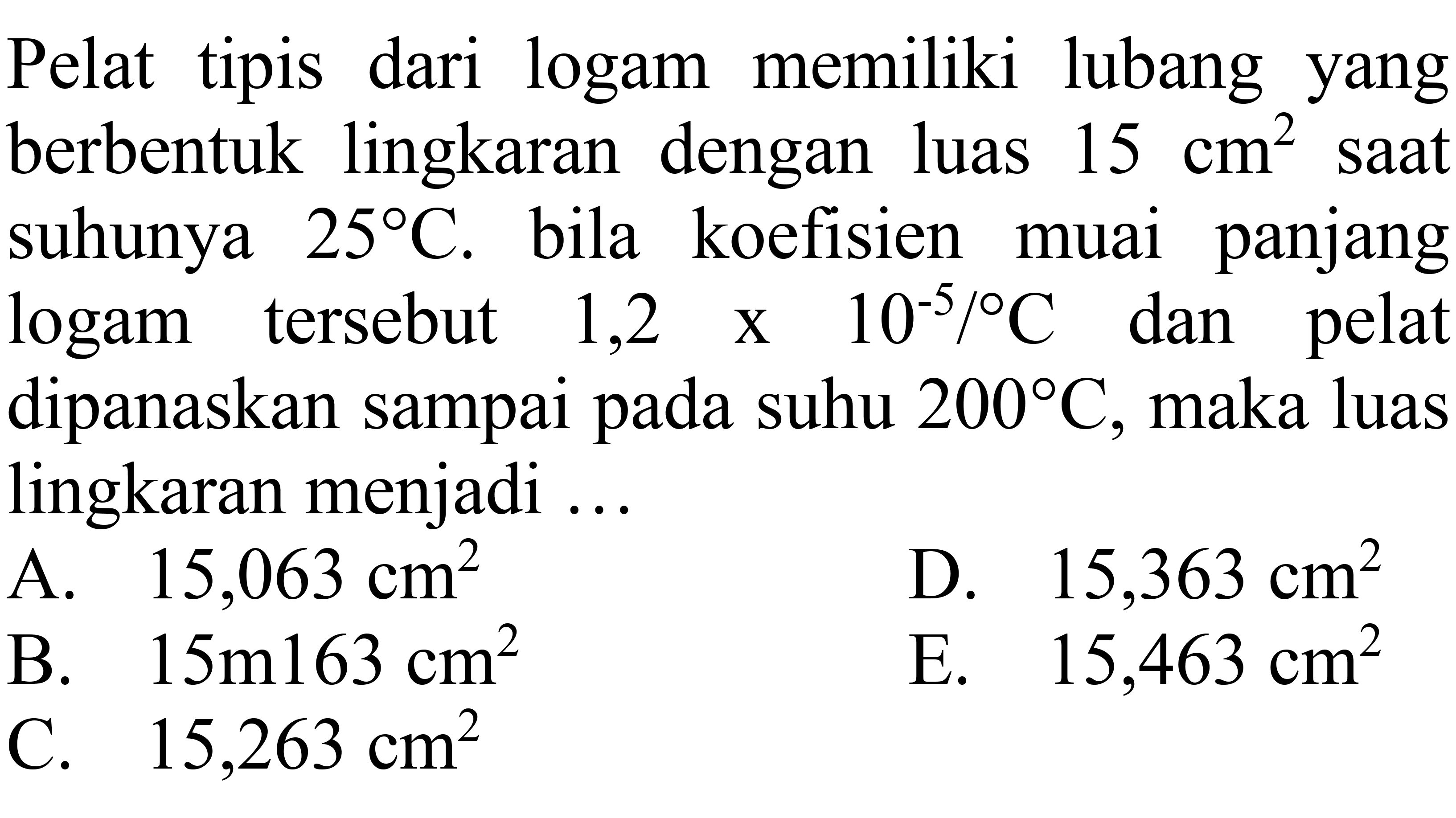 Pelat tipis dari logam memiliki lubang yang berbentuk lingkaran dengan luas 15 cm^2 saat suhunya 25 C. bila koefisien muai panjang logam tersebut 1,2 x 10^(-5) /C dan pelat dipanaskan sampai pada suhu 200 C, maka luas lingkaran menjadi ...