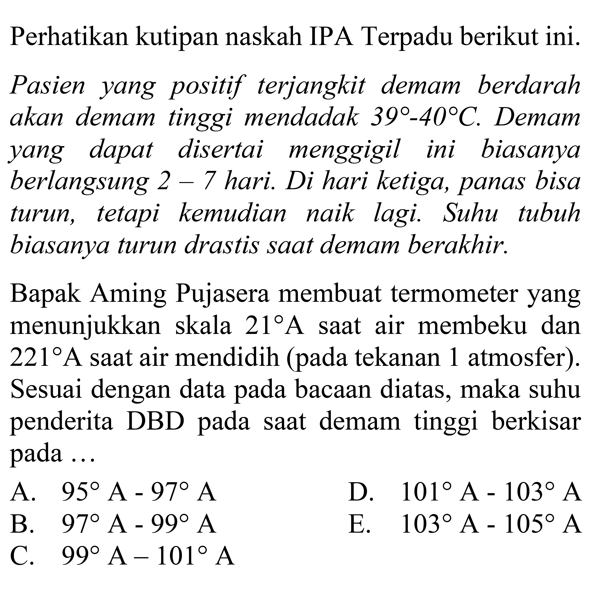 Perhatikan kutipan naskah IPA Terpadu berikut ini.
Pasien yang positif terjangkit demam berdarah akan demam tinggi mendadak  39-40 C . Demam yang dapat disertai menggigil ini biasanya berlangsung  2-7  hari. Di hari ketiga, panas bisa turun, tetapi kemudian naik lagi. Suhu tubuh biasanya turun drastis saat demam berakhir.

Bapak Aming Pujasera membuat termometer yang menunjukkan skala  21 A  saat air membeku dan 221 A saat air mendidih (pada tekanan 1 atmosfer). Sesuai dengan data pada bacaan diatas, maka suhu penderita DBD pada saat demam tinggi berkisar pada... 