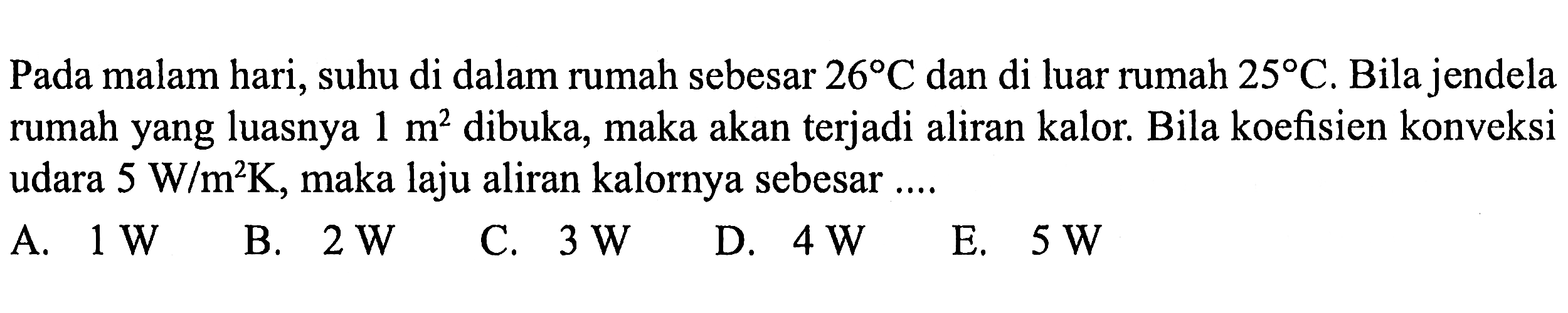 Pada malam hari, suhu di dalam rumah sebesar  26 C  dan di luar rumah  25 C . Bila jendela rumah yang luasnya  1 m^2 dibuka, maka akan terjadi aliran kalor. Bila koefisien konveksi udara  5 W/m^2 K , maka laju aliran kalornya sebesar ....
