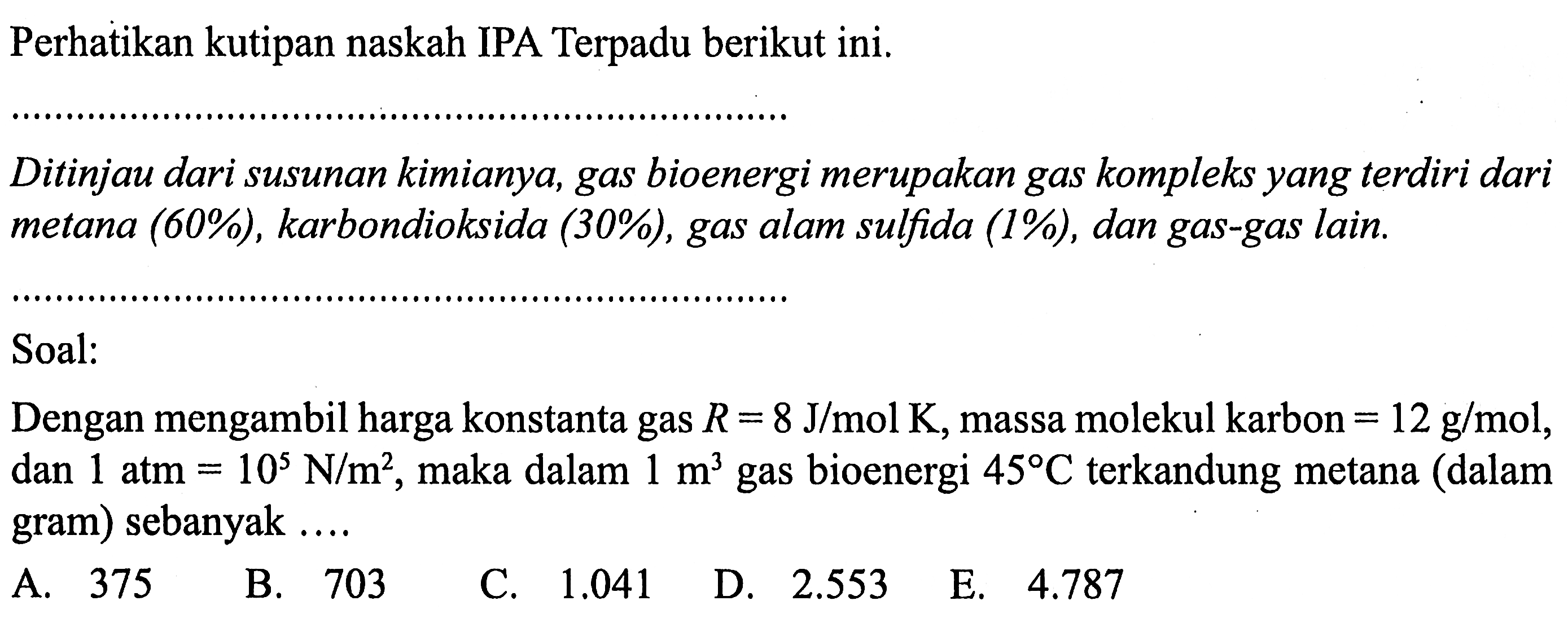 Perhatikan kutipan naskah IPA Terpadu berikut ini. 
Ditinjau dari susunan kimianya, gas bioenergi merupakan gas kompleks yang terdiri dari metana (60%), karbondioksida (30%), gas alam sulfida (1%), dan gas-gas lain. 
Soal: 
Dengan mengambil harga konstanta gas R = 8 J/(mol K), massa molekul karbon = 12 g/mol, dan 1 atm = 10^5 N/m^2, maka dalam 1 m^3 gas bioenergi 45 C terkandung metana (dalam gram) sebanyak ....