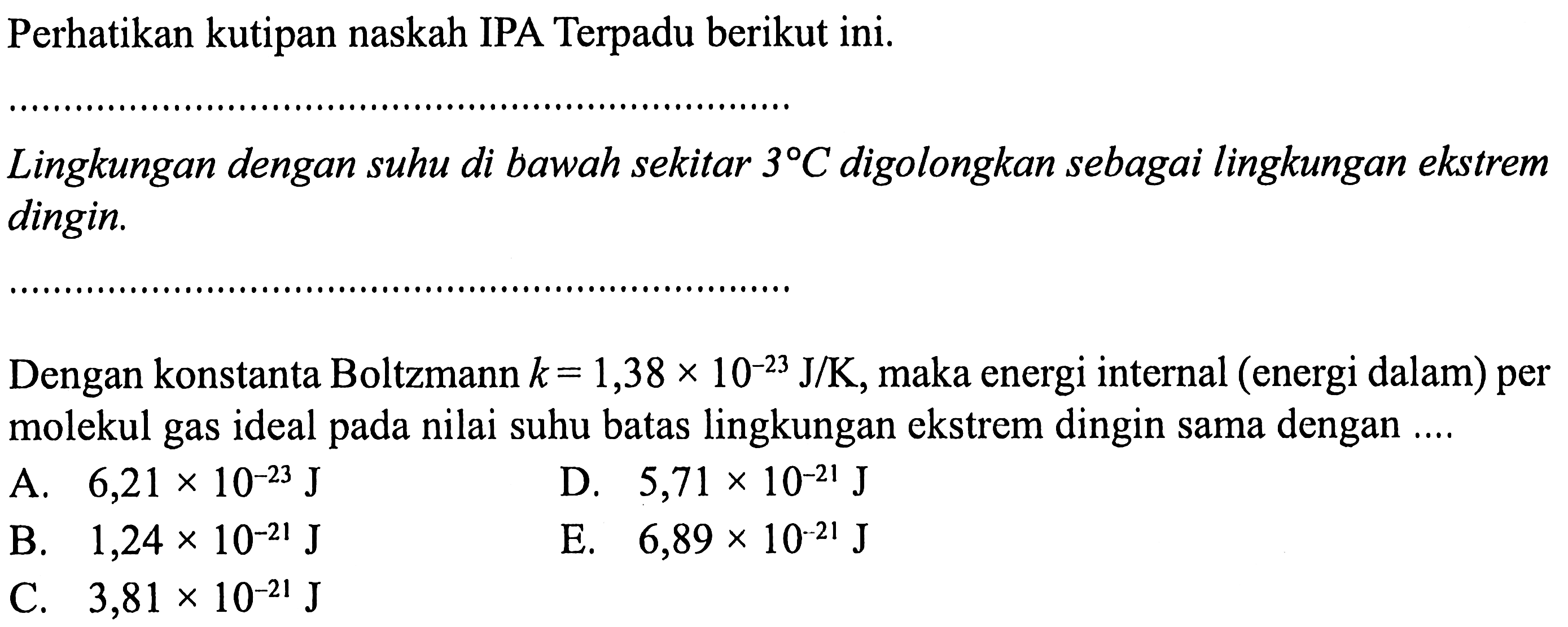 Perhatikan kutipan naskah IPA Terpadu berikut ini. Lingkungan dengan suhu di bawah sekitar 3 C digolongkan sebagai lingkungan ekstrem dingin. 
Dengan konstanta Boltzmann k = 1,38 x 10^(-23) J/K, maka energi internal (energi dalam) per molekul gas ideal pada nilai suhu batas lingkungan ekstrem dingin sama dengan .....