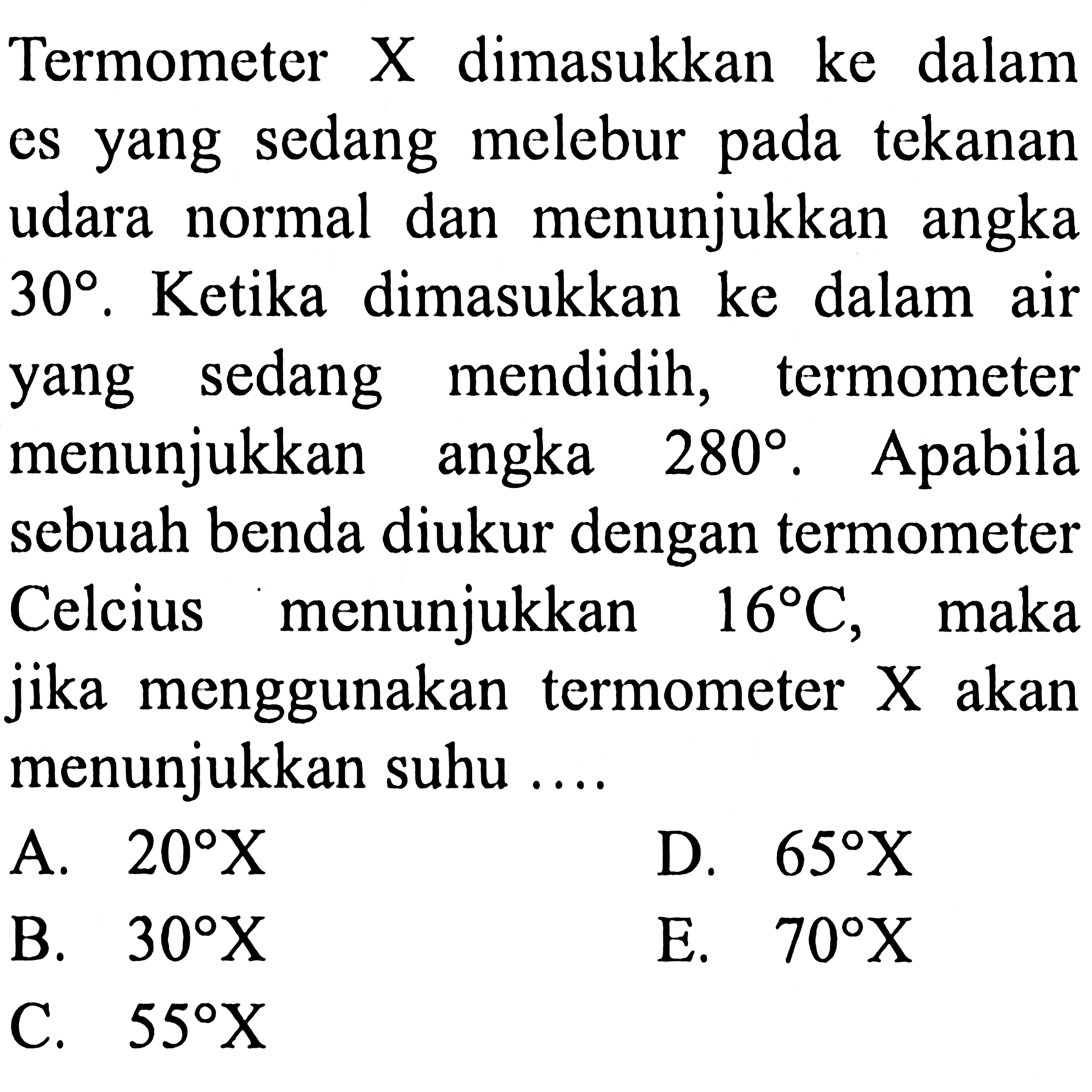 Termometer X dimasukkan ke dalam es yang sedang melebur pada tekanan udara normal dan menunjukkan angka 30. Ketika dimasukkan ke dalam air sedang mendidih, termometer yang menunjukkan angka 280. Apabila sebuah benda diukur dengan termometer Celcius menunjukkan 16 C, maka jika menggunakan termometer X akan menunjukkan suhu