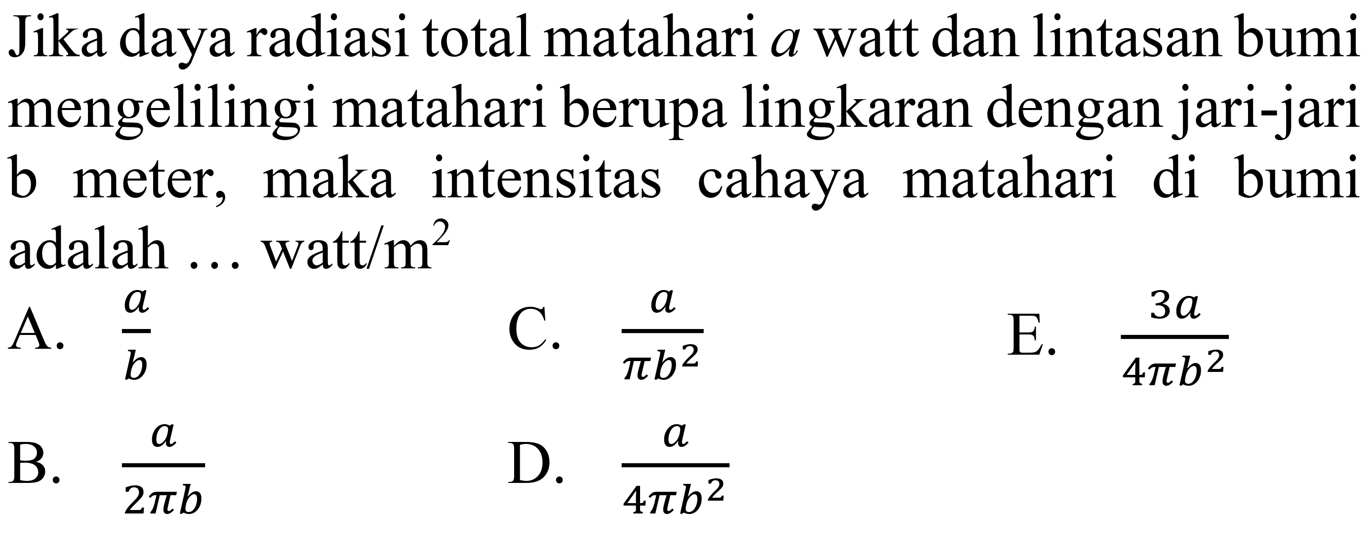 Jika daya radiasi total matahari  a  watt dan lintasan bumi mengelilingi matahari berupa lingkaran dengan jari-jari b meter, maka intensitas cahaya matahari di bumi adalah ... watt  / m^(2) 
A.  (a)/(b) 
C.  (a)/(pi b^(2)) 
E.  (3 a)/(4 pi b^(2)) 
B.  (a)/(2 pi b) 
D.  (a)/(4 pi b^(2)) 