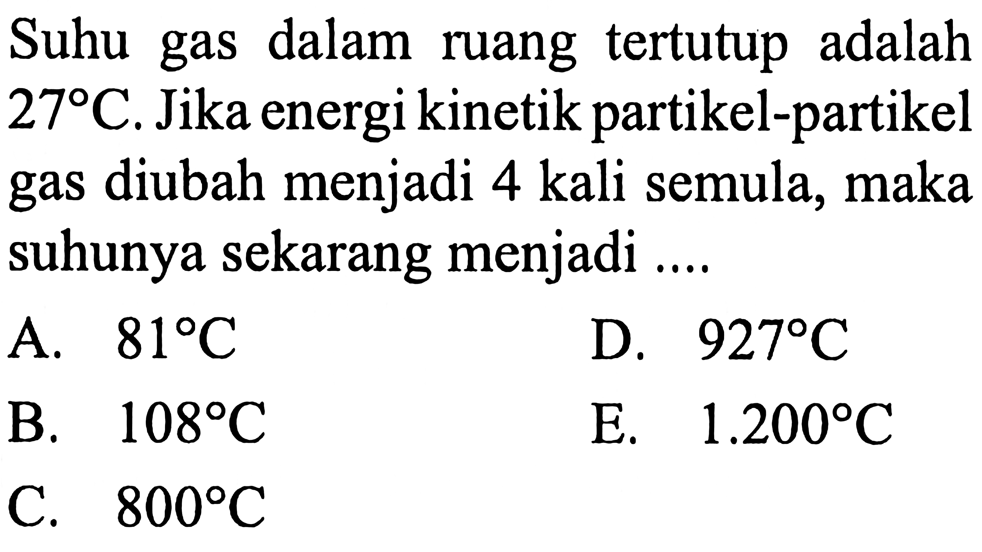 Suhu gas dalam ruang tertutup adalah 27 C . Jika energi kinetik partikel-partikel gas diubah menjadi 4 kali semula, maka suhunya sekarang menjadi .... 