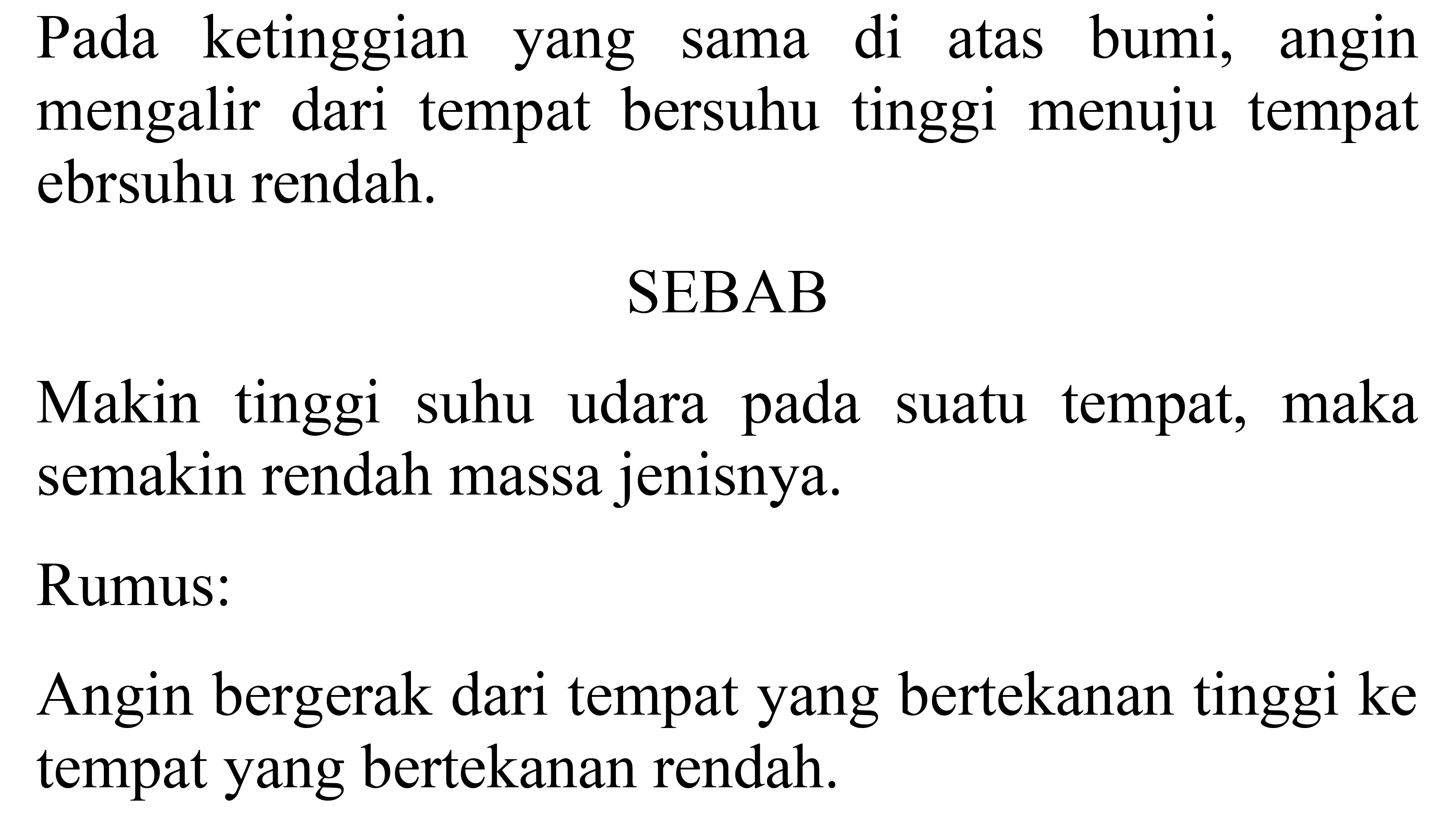 Pada ketinggian yang sama di atas bumi, angin mengalir dari tempat bersuhu tinggi menuju tempat bersuhu rendah. 
SEBAB 
Makin tinggi suhu udara pada suatu tempat, maka semakin rendah massa jenisnya. 
Rumus: 
Angin bergerak dari tempat yang bertekanan tinggi ke tempat yang bertekanan rendah.