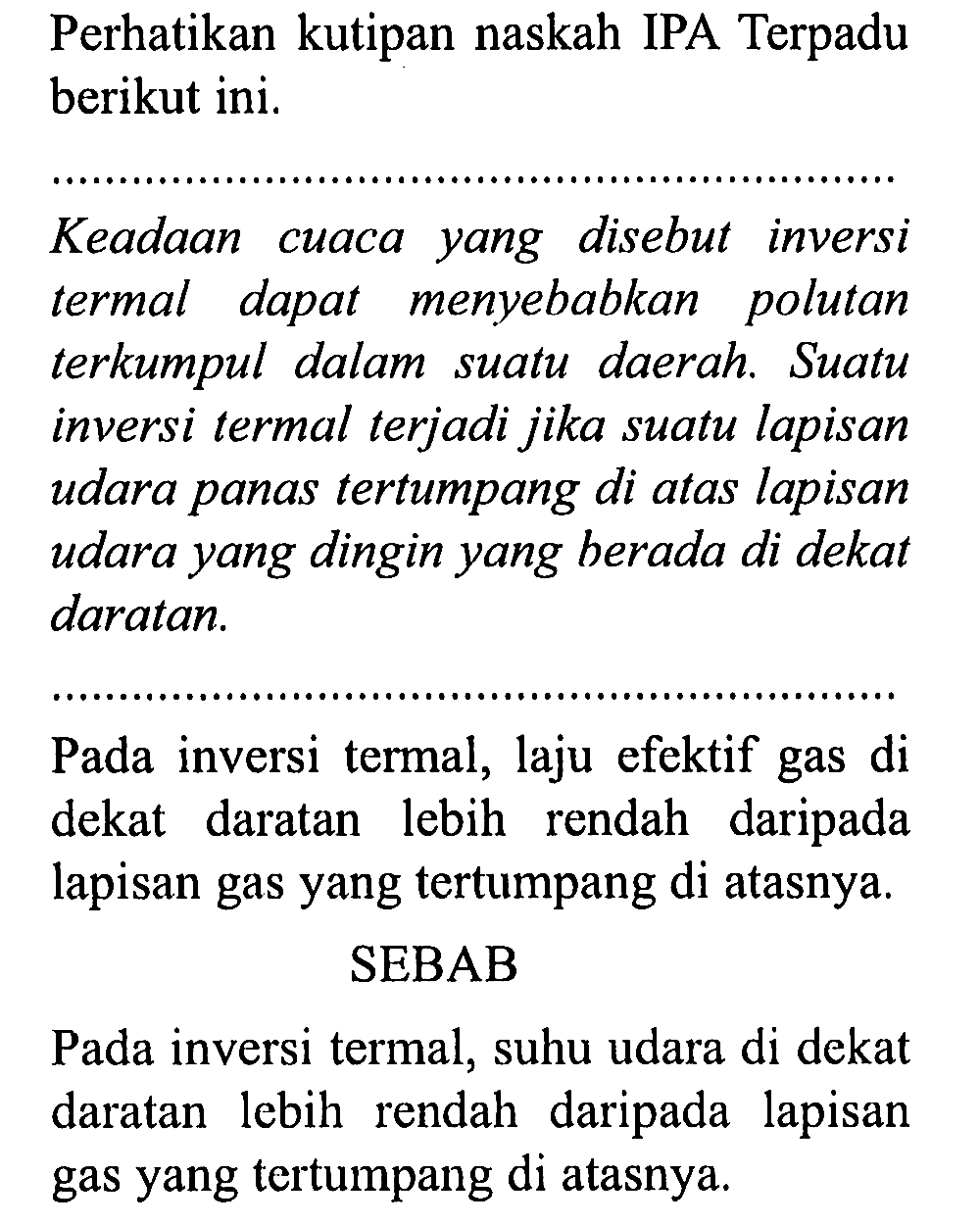 Perhatikan kutipan naskah IPA Terpadu berikut ini. 
Keadaan cuaca yang disebut inversi termal dapat menyebabkan polutan terkumpul dalam suatu daerah. Suatu inversi termal terjadi jika suatu lapisan udara panas tertumpang di atas lapisan udara yang dingin yang berada di dekat daratan. 
Pada inversi termal, laju efektif gas di dekat daratan lebih rendah daripada lapisan gas yang tertumpang di atasnya. 
SEBAB 
Pada inversi termal, suhu udara di dekat daratan lebih rendah daripada lapisan gas yang tertumpang di atasnya.