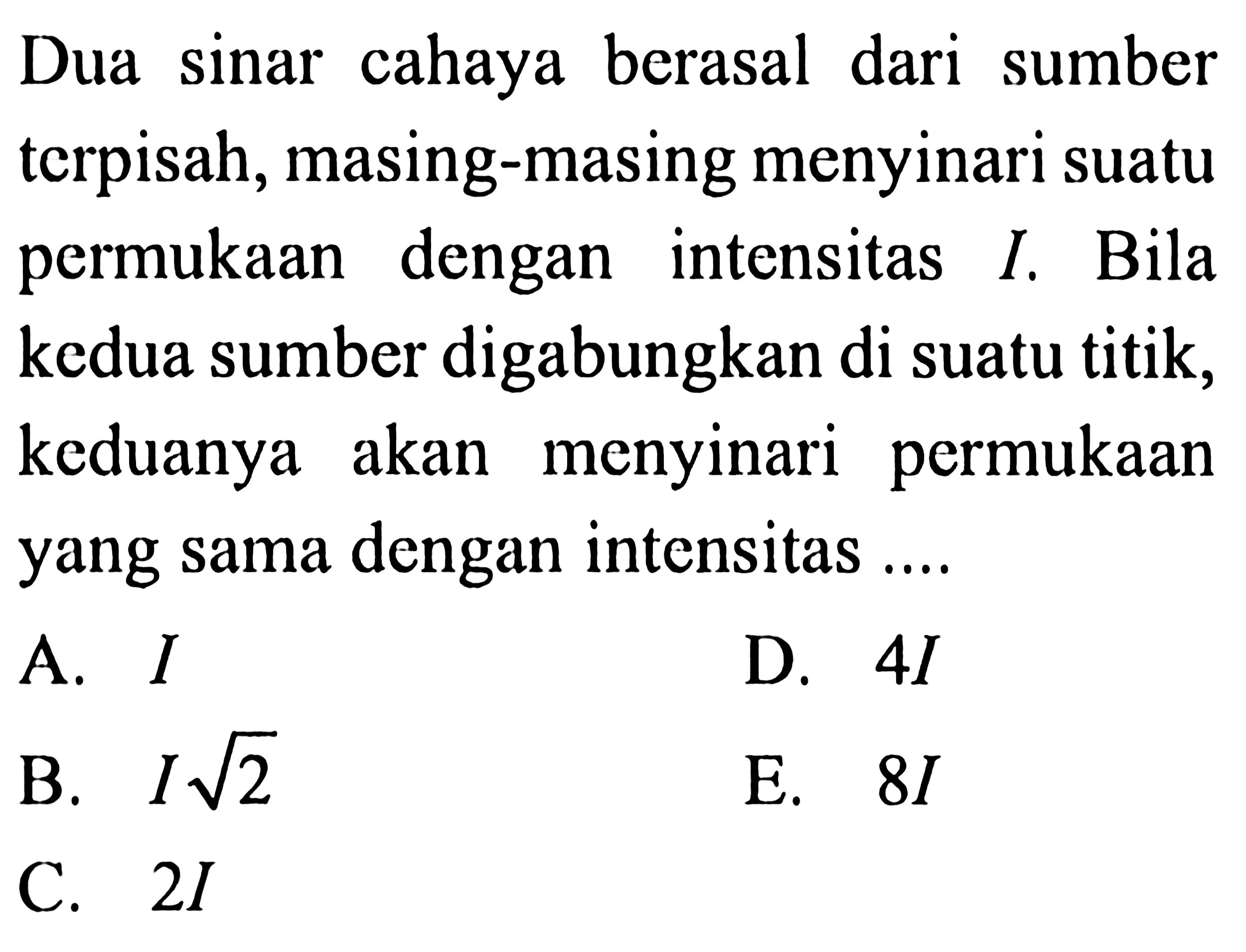 Dua sinar cahaya berasal dari sumber terpisah, masing-masing menyinari suatu permukaan dengan intensitas  I . Bila kedua sumber digabungkan di suatu titik, keduanya akan menyinari permukaan yang sama dengan intensitas ....
A.  I 
D.  4 I 
B.  I akar(2) 
E.  8 I 
C.  2 I 