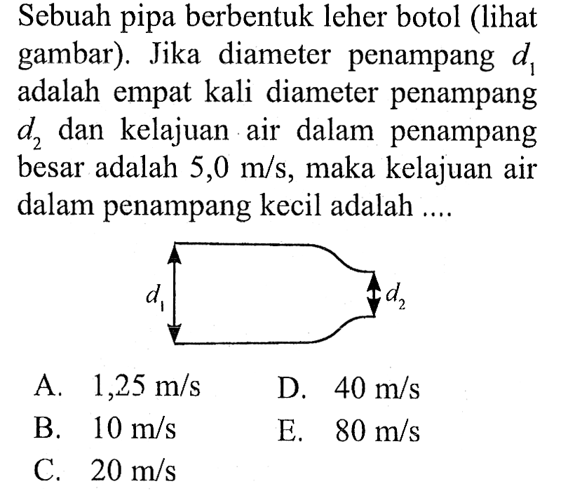 Sebuah pipa berbentuk leher botol (lihat gambar). Jika diameter  penampang d1 adalah empat kali diameter penampang d2 dan kelajuan air dalam penampang besar adalah 5,0 m/s, maka kelajuan air dalam penampang kecil adalah d1 d2 
A. 1,25 m/s D. 40 m/s B. 10 m/s E. 80 m/s C. 20 m/s 