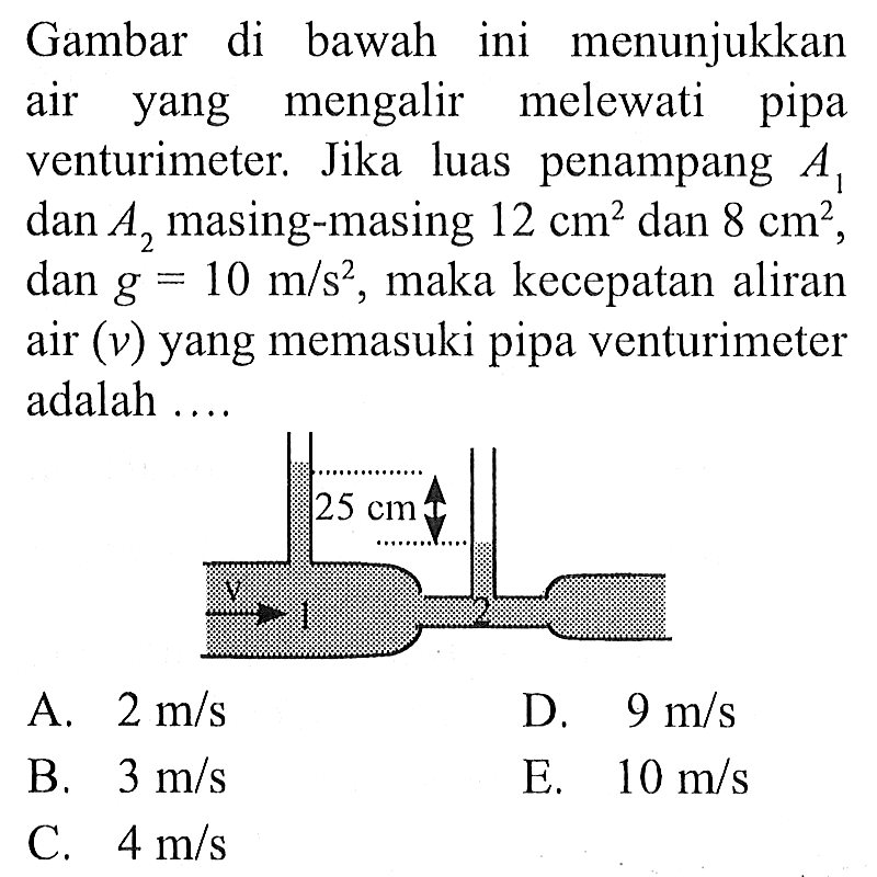 Gambar di bawah ini menunjukkan air yang mengalir melewati pipa venturimeter. Jika luas penampang A1 dan A2 masing-masing 12 cm^2  dan 8 cm^2, dan g=10 m/s^2, maka kecepatan aliran air (v) yang memasuki pipa venturimeter adalah .... V 1 25 cm 2 